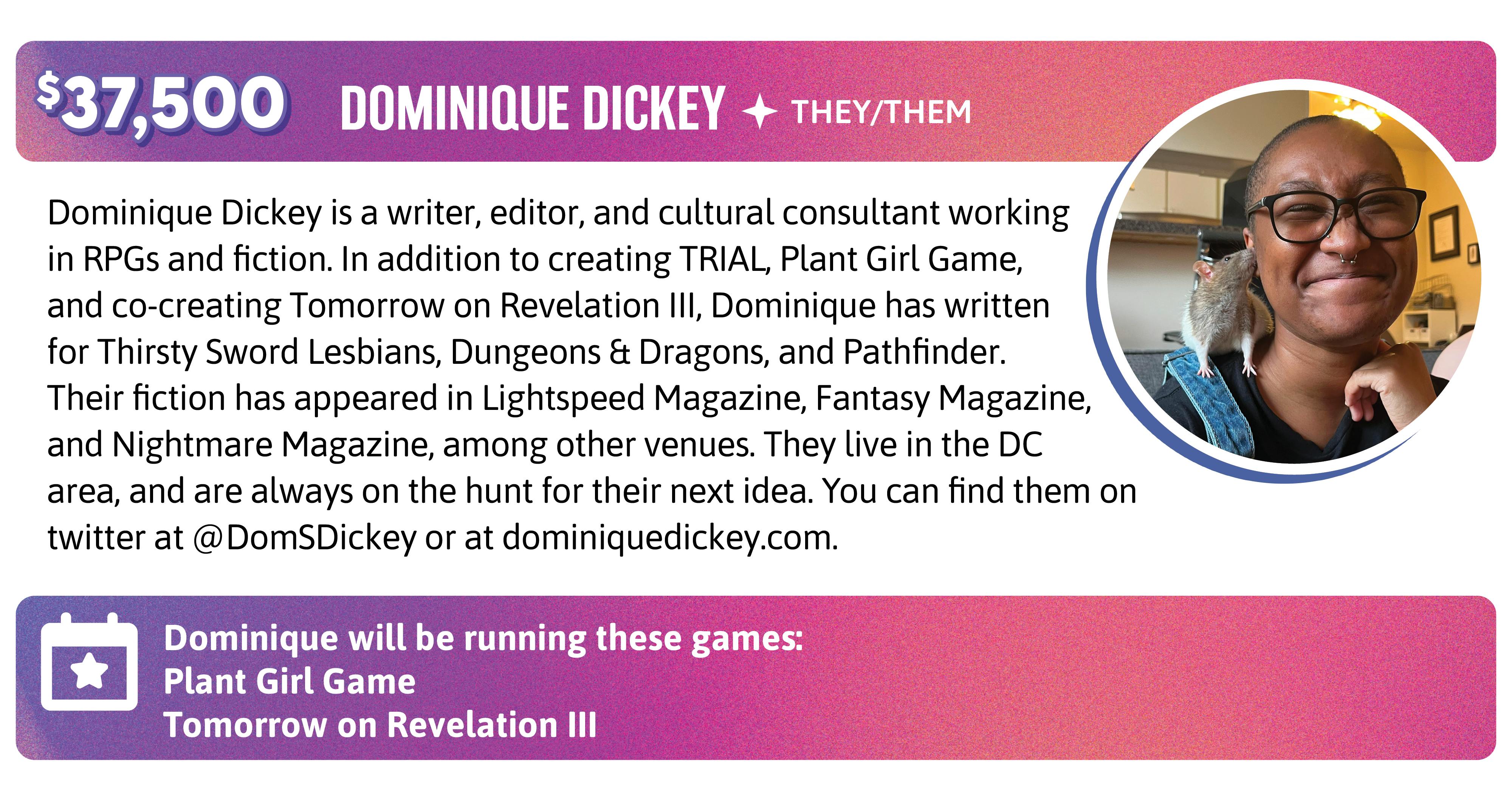 Dominique Dickey is a writer, editor, and cultural consultant working in RPGs and fiction. In addition to creating TRIAL, Plant Girl Game, and co-creating Tomorrow on Revelation III, Dominique has written for Thirsty Sword Lesbians, Dungeons & Dragons, and Pathfinder. Their fiction has appeared in Lightspeed Magazine, Fantasy Magazine, and Nightmare Magazine, among other venues. They live in the DC area, and are always on the hunt for their next idea. You can find them on twitter at @DomSDickey or at dominiquedickey.com. Dominique will be running these games:  Plant Girl Game Tomorrow on Revelation III
