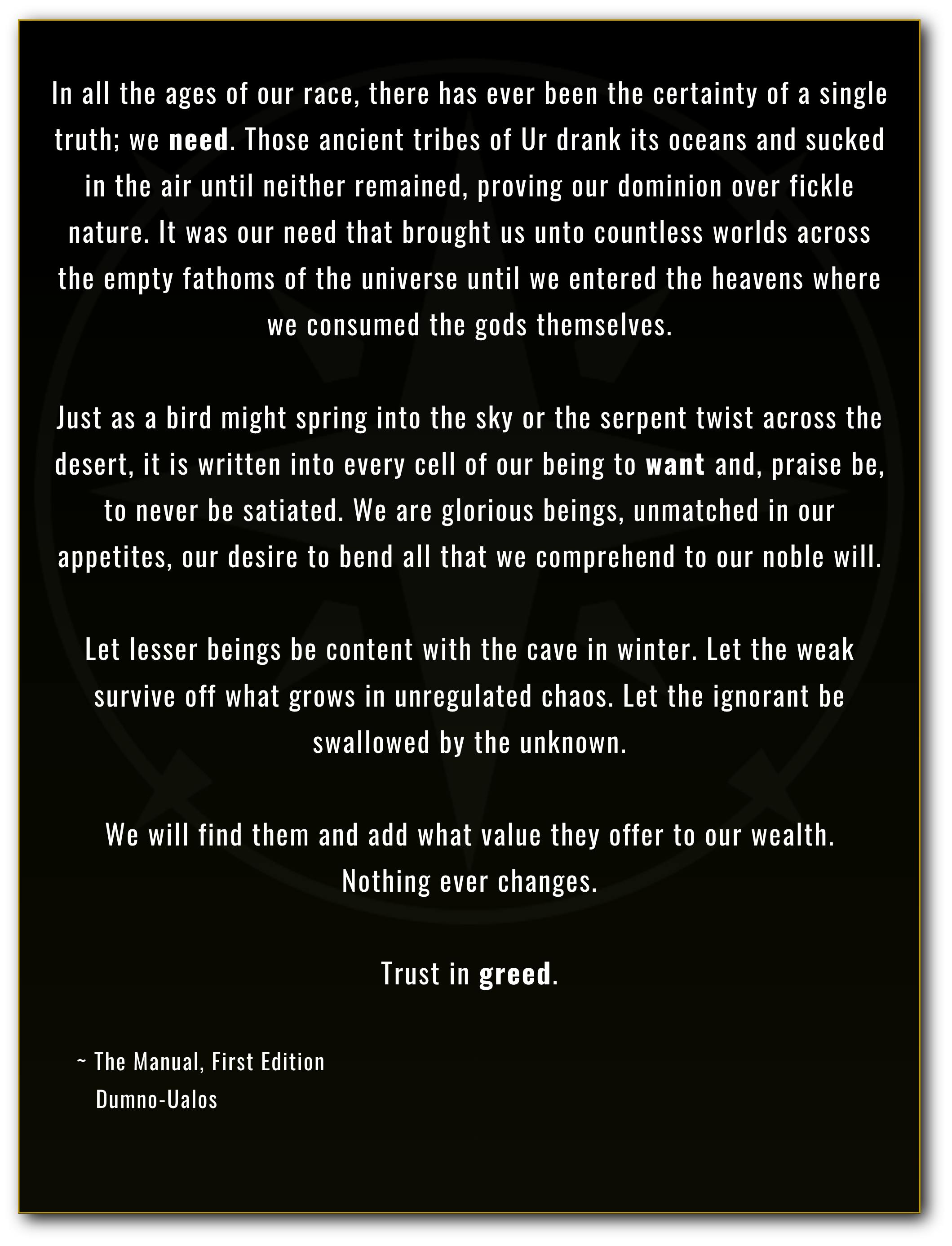 Banner reading as follows: In all the ages of our race, there has ever been the certainty of a single truth; we need. Those ancient tribes of Ur drank its oceans and sucked in the air until neither remained, proving our dominion over fickle nature. It was our need that brought us unto countless worlds across the empty fathoms of the universe until we entered the heavens where we consumed the gods themselves.  Just as a bird might spring into the sky or the serpent twist across the desert, it is written into every cell of our being to want and, praise be, to never be satiated. We are glorious beings, unmatched in our appetites, our desire to bend all that we comprehend to our noble will.  Let lesser beings be content with the cave in winter. Let the weak survive off what grows in unregulated chaos. Let the ignorant be swallowed by the unknown.  We will find them and add what value they offer to our wealth. Nothing ever changes.  Trust in greed.      ~ The Manual, First Edition        Dumno-Ualos