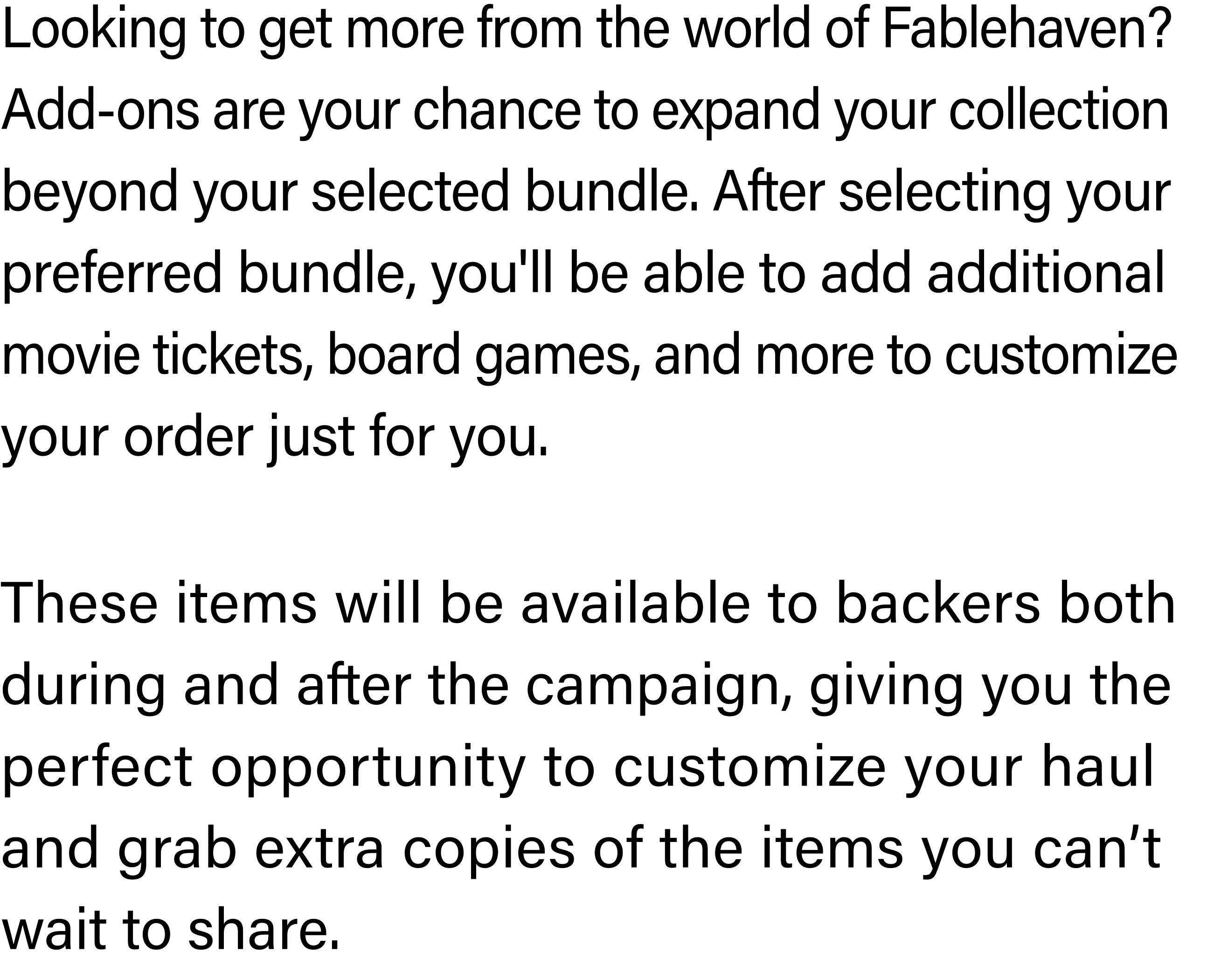 Looking to get more from the world of Fablehaven? Add-ons are your chance to expand your collection beyond your selected bundle. After selecting your preferred bundle, you'll be able to add additional movie tickets, board games, and more to customize your order just for you.These items will be available to backers both during and after the campaign, giving you the perfect opportunity to customize your haul and grab extra copies of the items you can’t wait to share.