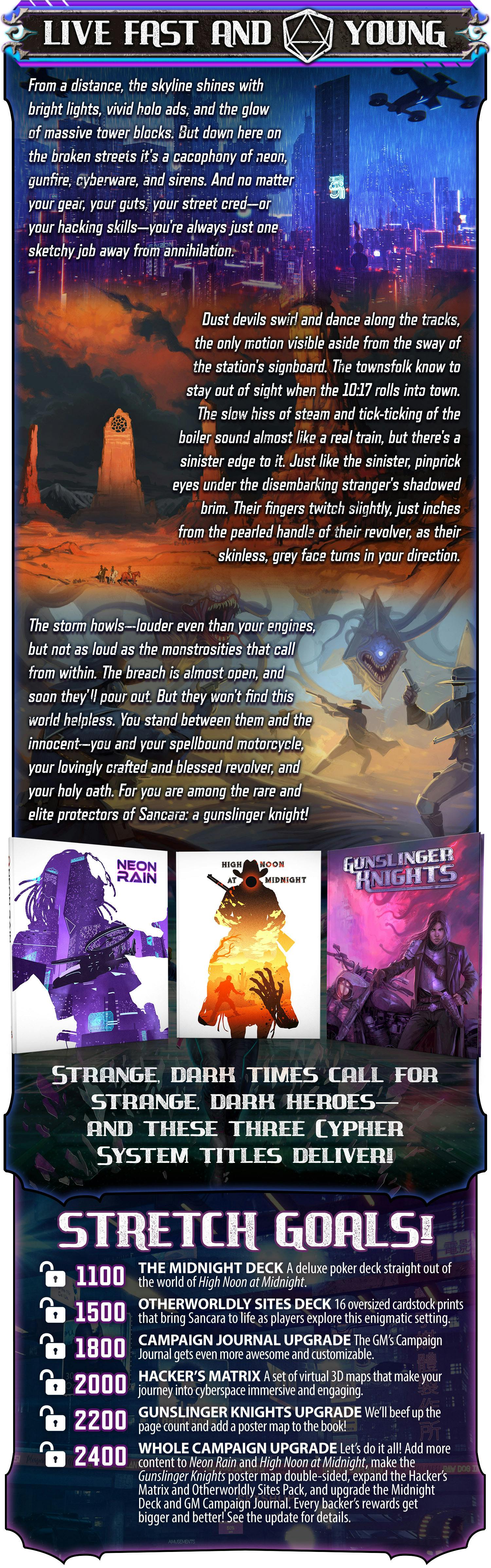 From a distance the skyline shines with bright lights, vivid holo ads, and the glow of massive tower blocks. But down here on the broken streets it's a cacophony of neon, gunfire, cyberware, and sirens. And no matter your gear, your guts, your street cred—or your hacking skills—you're always just one sketchy job away from annihilation.  Dust devils swirl and dance along the tracks, the only motion visible aside from the sway of the station's signboard. The townsfolk know to stay out of sight when the 10:17 rolls into town. The slow hiss of steam and tick-ticking of the boiler sound almost like a real train, but there's a sinister edge to it. Just like the sinister, pinprick eyes under the disembarking stranger's shadowed brim. Their fingers twitch slightly, just inches from the pearled handle of their revolver, as their skinless, grey face turns in your direction.  The storm howls—louder even than your engines, but not as loud as the monstrosities that call from within. The breach is almost open, and soon they'll pour out. But they won't find this world helpless. You stand between them and the innocent—you and your spellbound motorcycle, your lovingly crafted and blessed revolver, and your holy oath. For you are among the rare and elite protectors of Sancara: a gunslinger knight!  Strange, dark times call for strange dark heroes—and these three Cypher System supplements deliver! Stretch goals: Unlocked: The Midnight Deck, a deluxe poker deck straight out of the world of High Noon at Midnight. Unlocked: Otherworldly Sites Pack, 16 oversized cardstock prints that bring Sancara to life as players explore this enigmatic setting. Unlocked: Campaign Journal Upgrade, The GM's Campaign Journal gets even more awesome and customizable. Unlocked: Hackers' Matrix. A set of virtual 3D maps that make your journey into cyberspace immersive and engaging. Unlocked: Gunslinger Knights upgrade. We'll beef up the page count and add a poster map to the book! Unlocked: Whole-campaign upgrade. Let's do it all! Add more content to Neon Rain and High Noon at Midnight, make the Gunslinger Knights poster map double-sided, expand the Hacker’s Matrix and Otherworldly Sites Pack, and upgrade the Midnight Deck and GM Campaign Journal. Every backer’s rewards get bigger and better! See the update for details.