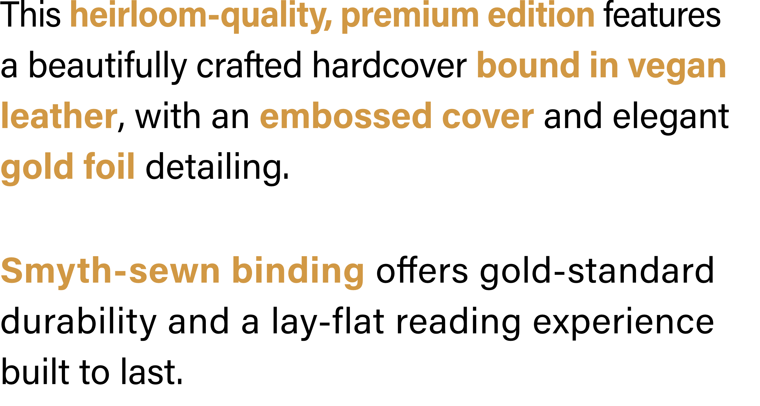 This heirloom-quality, premium edition features a beautifully crafted hardcover bound in vegan leather, with an embossed cover and elegant gold foil detailing. Smyth-sewn binding offers gold-standard durability and a lay-flat reading experience built to last.