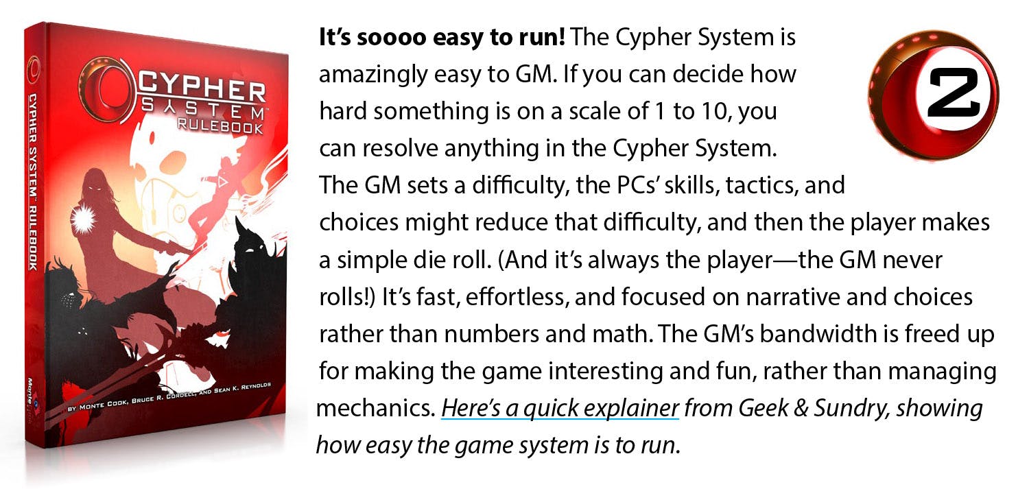It’s soooo easy to run! The Cypher System is amazingly easy to GM. If you can decide how hard something is on a scale of 1 to 10, you can resolve anything in the Cypher System. The GM sets a difficulty, the PCs’ skills, tactics, and choices might reduce that difficulty, and then the player makes a simple die roll. (And it’s always the player—the GM never rolls!) It’s fast, effortless, and focused on narrative and choices rather than numbers and math. The GM’s bandwidth is freed up for making the game interesting and fun, rather than managing mechanics. Here’s a quick explainer from Geek & Sundry, showing how quick and intuitively this works.