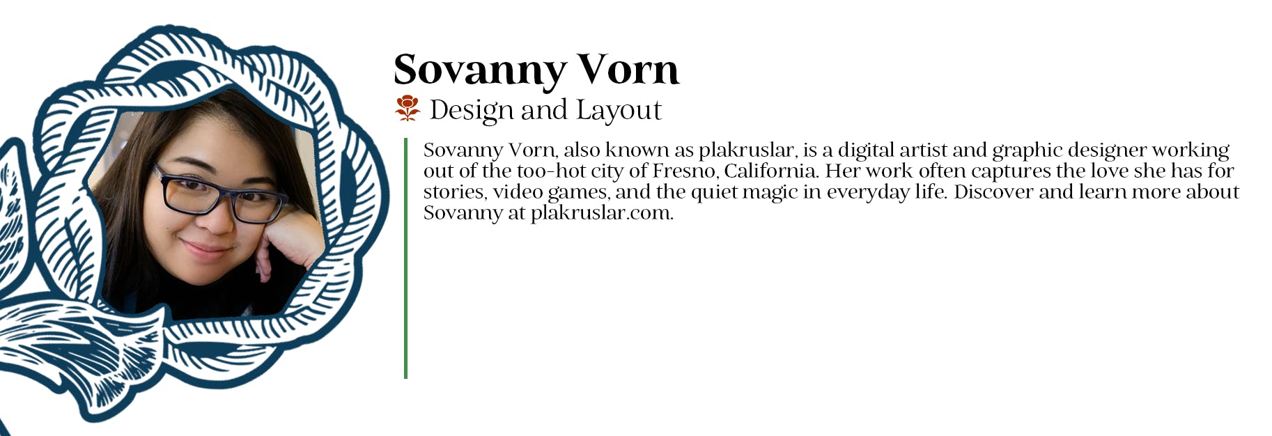 Sovanny Vorn - Design and Layout - Sovanny Vorn, also known as plakruslar, is a digital artist and graphic designer working out of the too-hot city of Fresno, California. Her work often captures the love she has for stories, video games, and the quiet magic in everyday life. Discover and learn more about Sovanny at plakruslar.com.