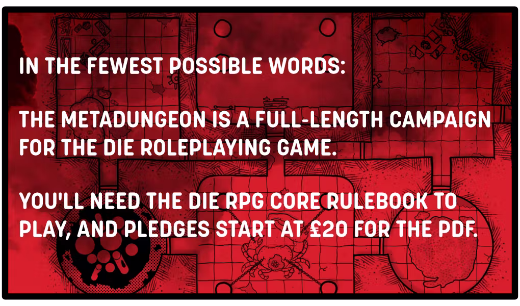 In the fewest possible words: the Metadungeon is a full-length campaign for the DIE roleplaying game. You'll need the DIE RPG core rulebook to play, and pledges start at £20 for the PDF.