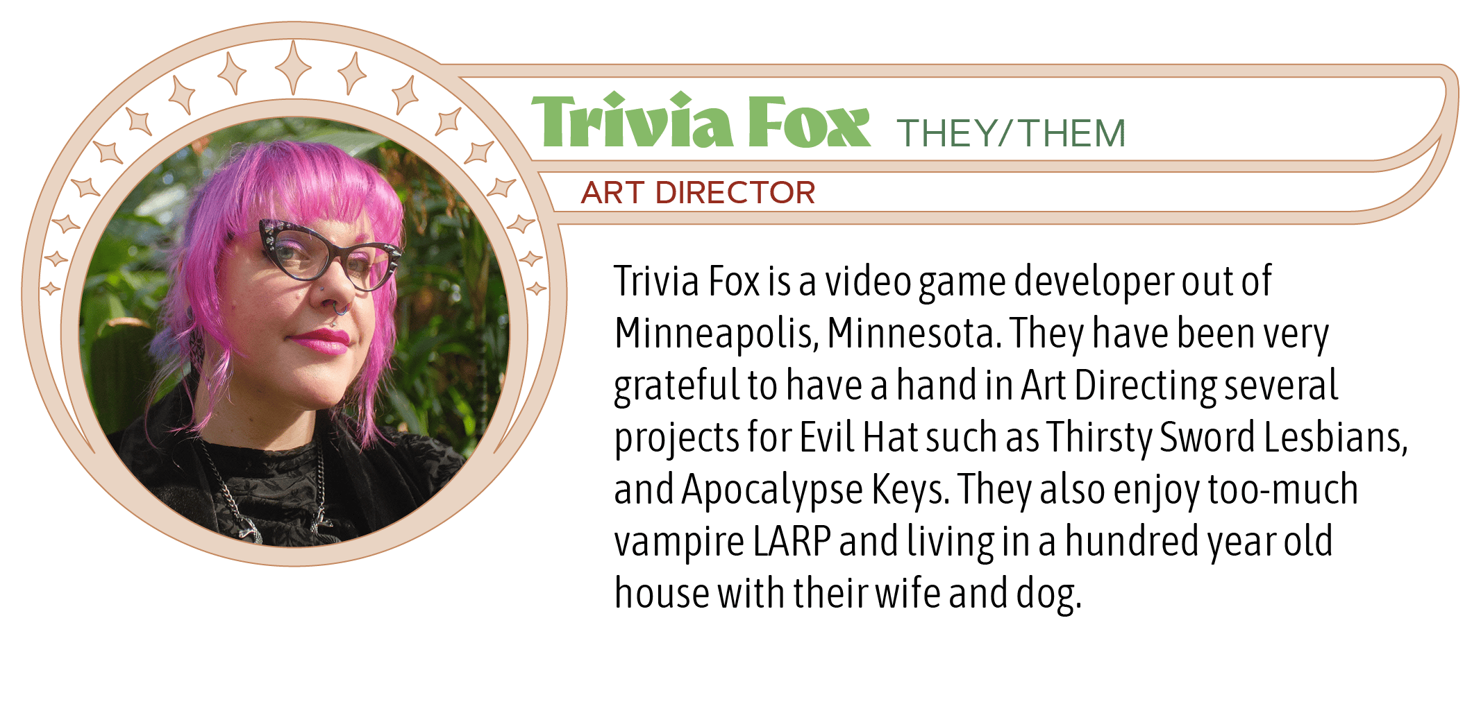 Trivia Fox is a video game developer out of Minneapolis, Minnesota. They have been very grateful to have a hand in Art Directing several projects for Evil Hat such as Thirsty Sword Lesbians, and Apocalypse Keys. They also enjoy too-much vampire LARP and living in a hundred year old house with their wife and dog.  