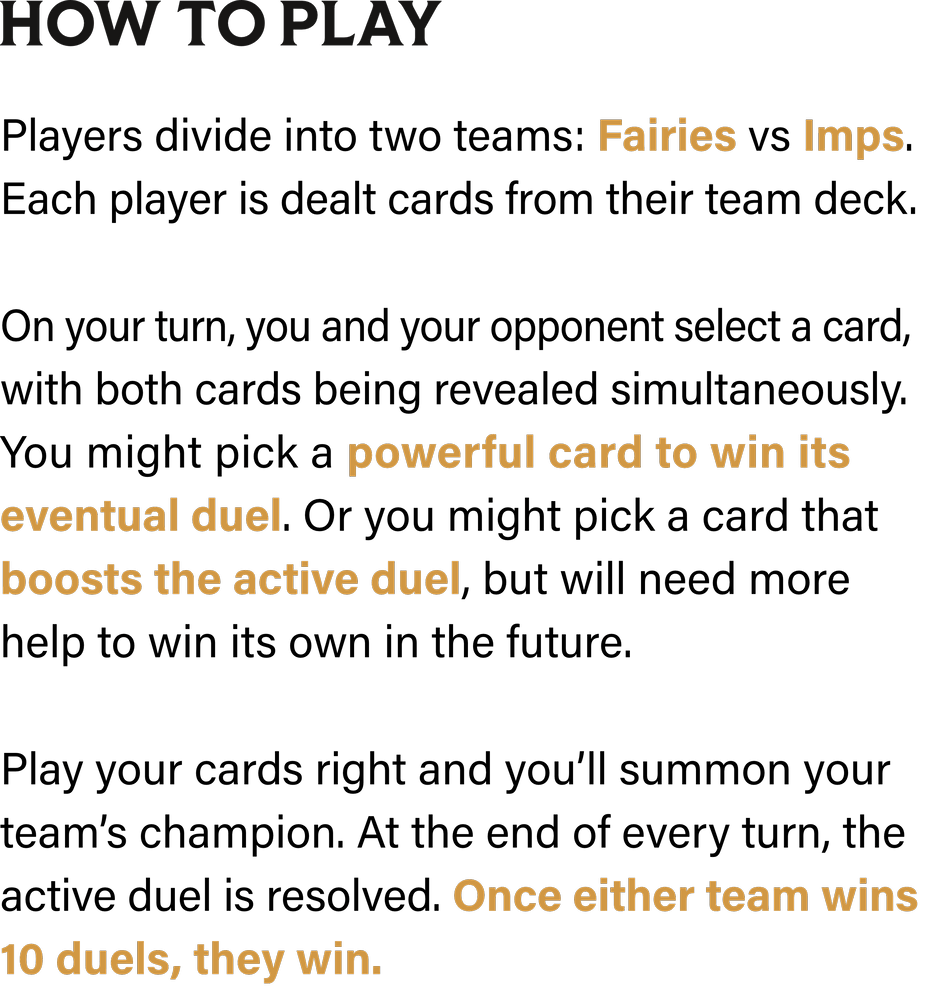 How to Play: Players divide into two teams: Fairies vs Imps. Each player is dealt cards from their team deck. On your turn, you and your opponent select a card, with both cards being revealed simultaneously. You might pick a powerful card to win its eventual duel. Or you might pick a card that boosts the active duel, but will need more help to win its own in the future. Play your cards right and you’ll summon your team’s champion. At the end of every turn, the active duel is resolved. Once either team wins 10 duels, they win.