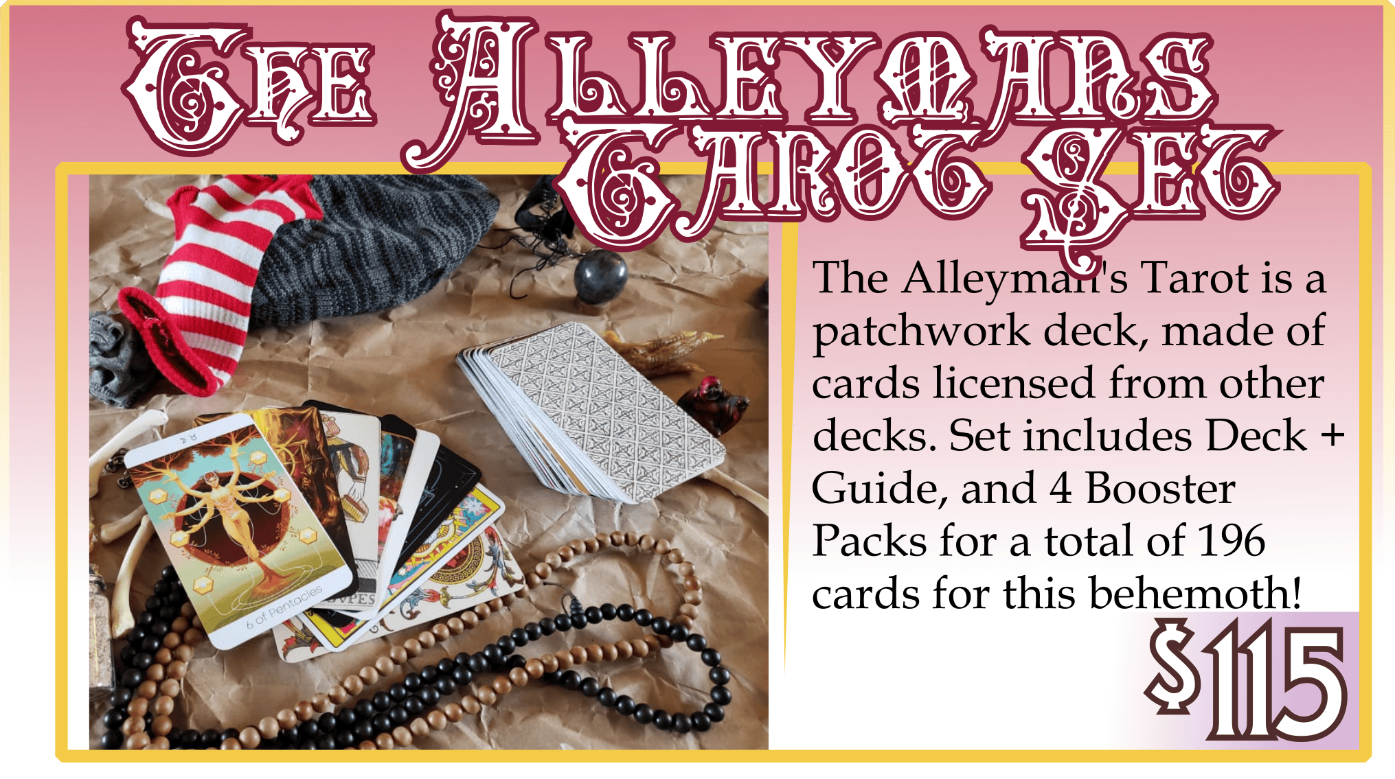 Addon: The Alleymans Tarot Set. $115. The Alleyman's Tarot is a patchwork deck, made of cards licensed from other decks. Set includes Deck + Guide, and 4 Booster Packs for a total of 196 cards for this behemoth!