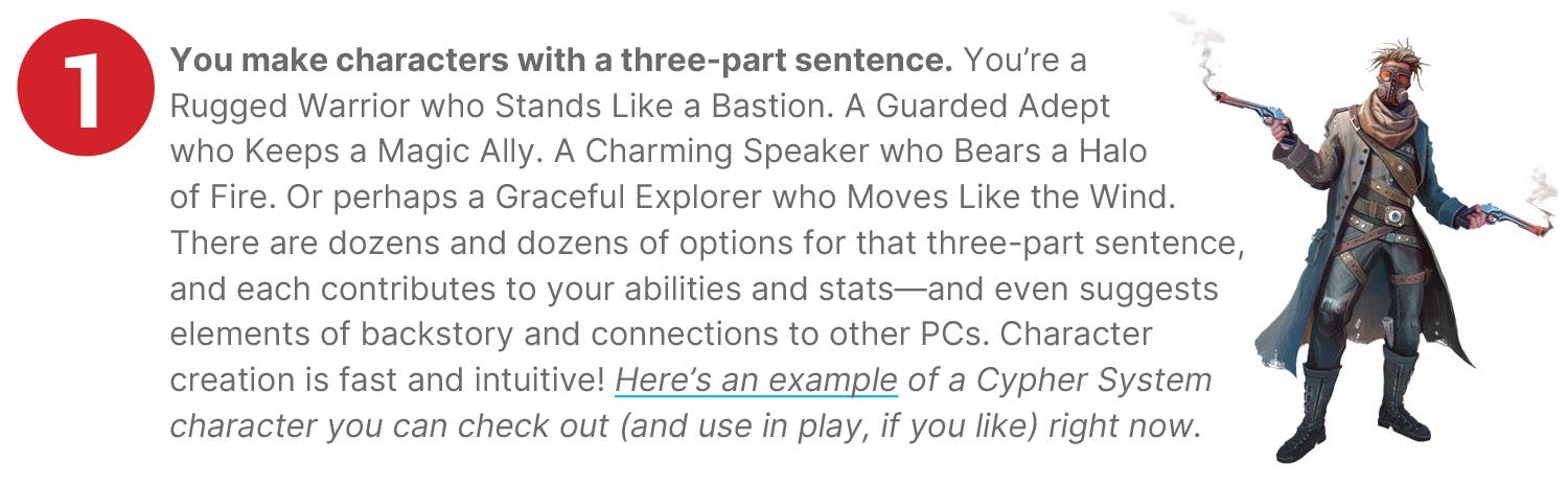 You make characters with a three-part sentence. You’re a Rugged Warrior who Stands Like a Bastion. A Guarded Adept who Keeps a Magic Ally. A Charming Speaker who Bears a Halo of Fire. Or perhaps a Graceful Explorer who Moves Like the Wind. There are dozens and dozens of options for that three-part sentence, and each contributes to your abilities and stats—and even suggests elements of backstory and connections to other PCs. Character creation is fast and intuitive! Here’s an example of a Cypher System character you can check out (and use in play, if you like) right now.