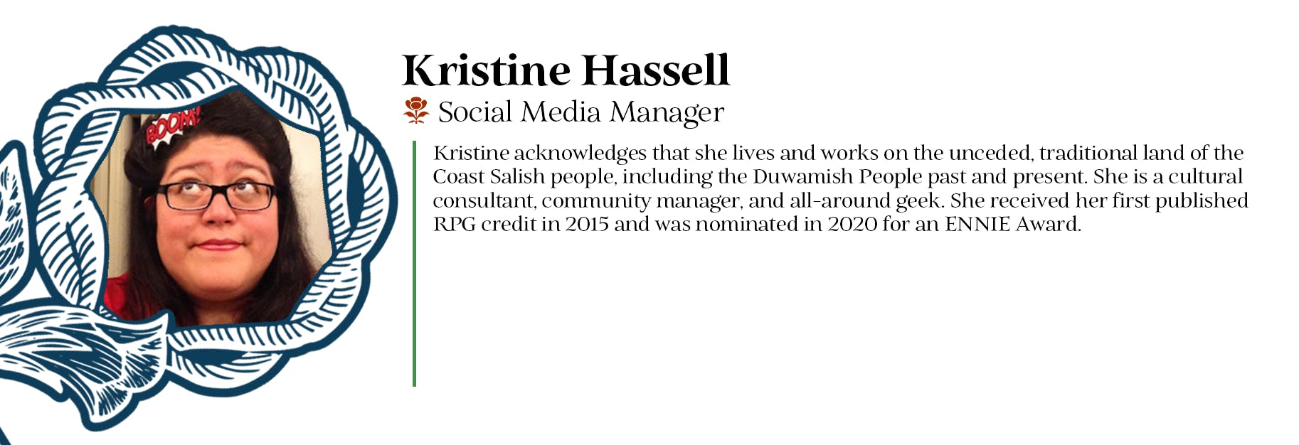 Kristine Hassell - Social Media Manager - Kristine acknowledges that she lives and works on the unceded, traditional land of the Coast Salish people, including the Duwamish People past and present. She is a cultural consultant, community manager, and all-around geek. She received her first published RPG credit in 2015 and was nominated in 2020 for an ENNIE Award.