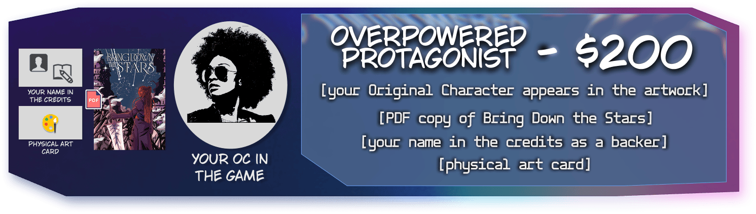 Overpowered Protagonist Tier for $200, includes your original character included in the artwork, your name in the credits as a backer, physical art card, and a PDF copy of Bring Down the Stars