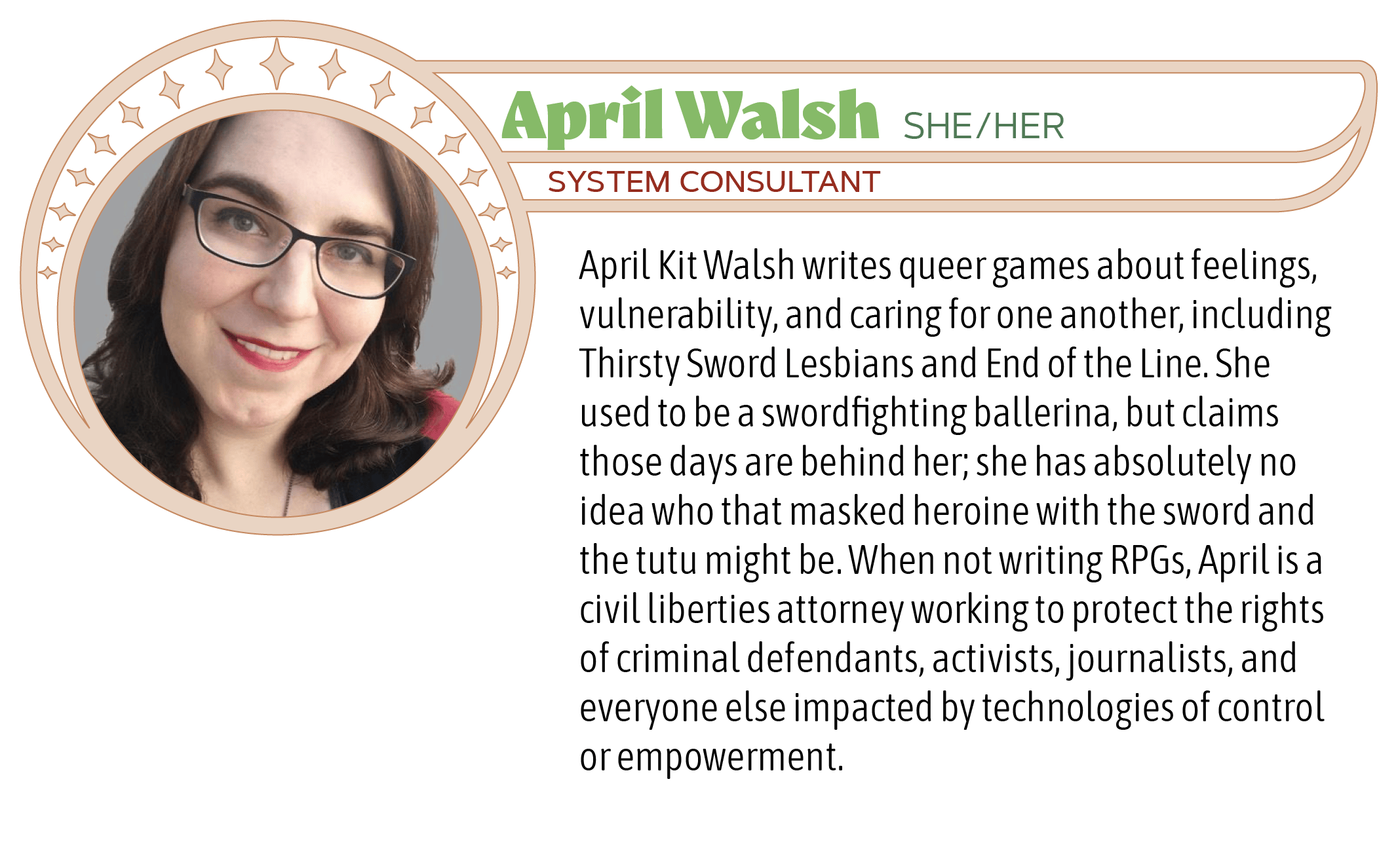 April Kit Walsh writes queer games about feelings, vulnerability, and caring for one another, including Thirsty Sword Lesbians and End of the Line. She used to be a swordfighting ballerina, but claims those days are behind her; she has absolutely no idea who that masked heroine with the sword and the tutu might be. When not writing RPGs, April is a civil liberties attorney working to protect the rights of criminal defendants, activists, journalists, and everyone else impacted by technologies of control or empowerment.