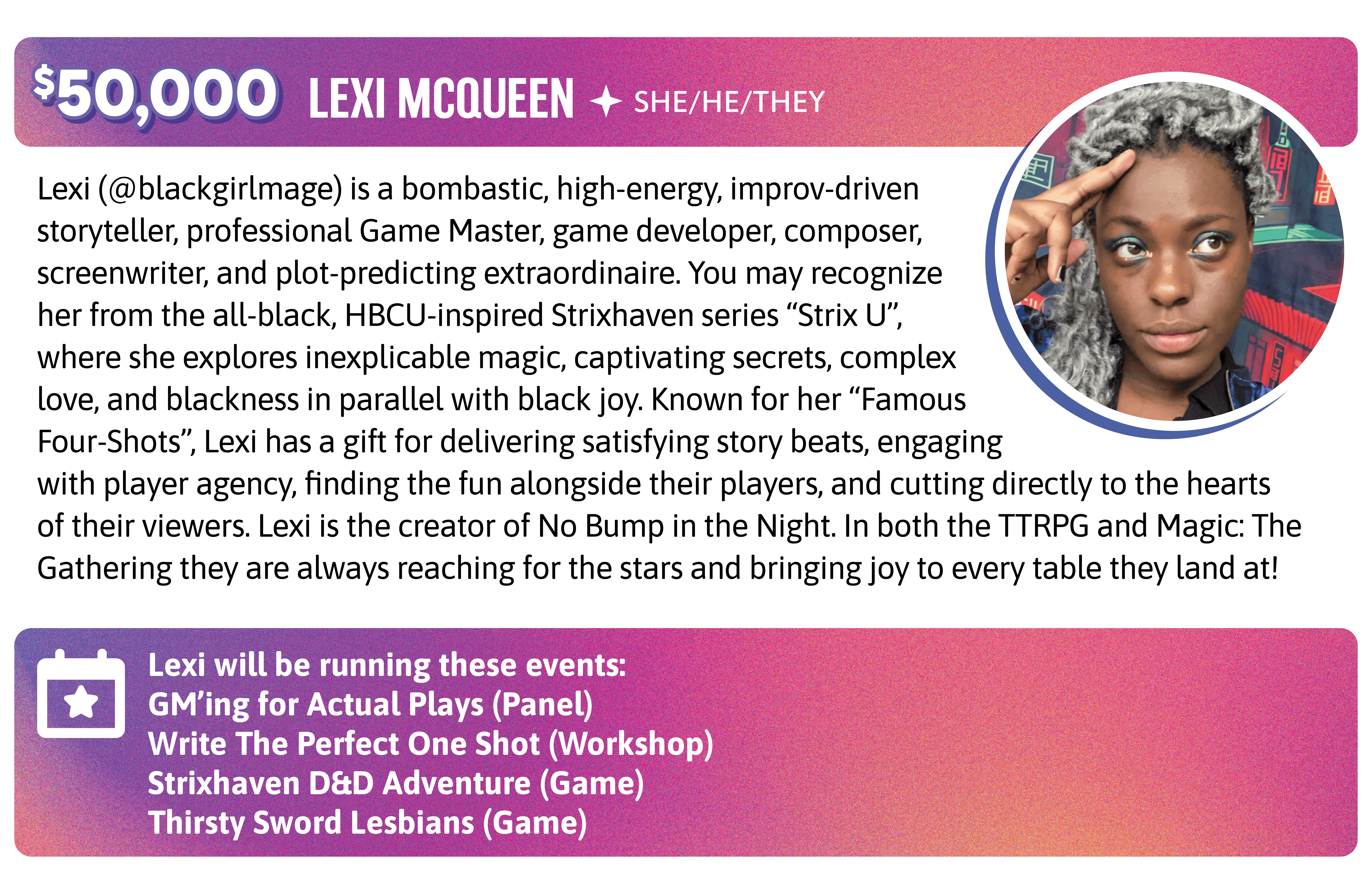 Lexi (@blackgirlmage) is a bombastic, high-energy, improv-driven storyteller, professional Game Master, game developer, composer, screenwriter, and plot-predicting extraordinaire. You may recognize her from the all-black, HBCU-inspired Strixhaven series "Strix U", where she explores inexplicable magic, captivating secrets, complex love, and blackness in parallel with black joy. Known for her "Famous Four-Shots", Lexi has a gift for delivering satisfying story beats, engaging with player agency, finding the fun alongside their players, and cutting directly to the hearts of their viewers. Lexi is also the creator of No Bump in the Night. In both the TTRPG and Magic: The Gathering they are always reaching for the stars and bringing joy to every table they land at!  Lexi will be running these events:  GM'ing for Actual Plays (Panel) Write The Perfect One Shot (Workshop) Strixhaven D&D Adventure (Game) Thirsty Sword Lesbians (Game)