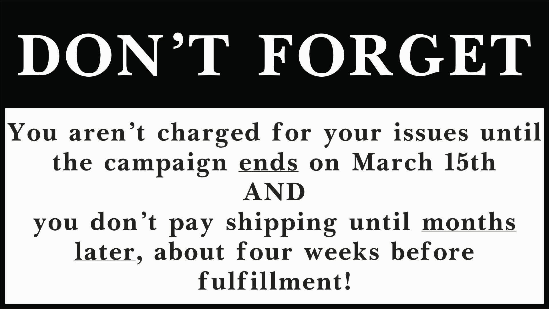  Don't Forget: You aren’t charged for your issues  until the campaign ends on March 15th AND you don’t pay shipping   until months later, about four weeks before fulfillment! 