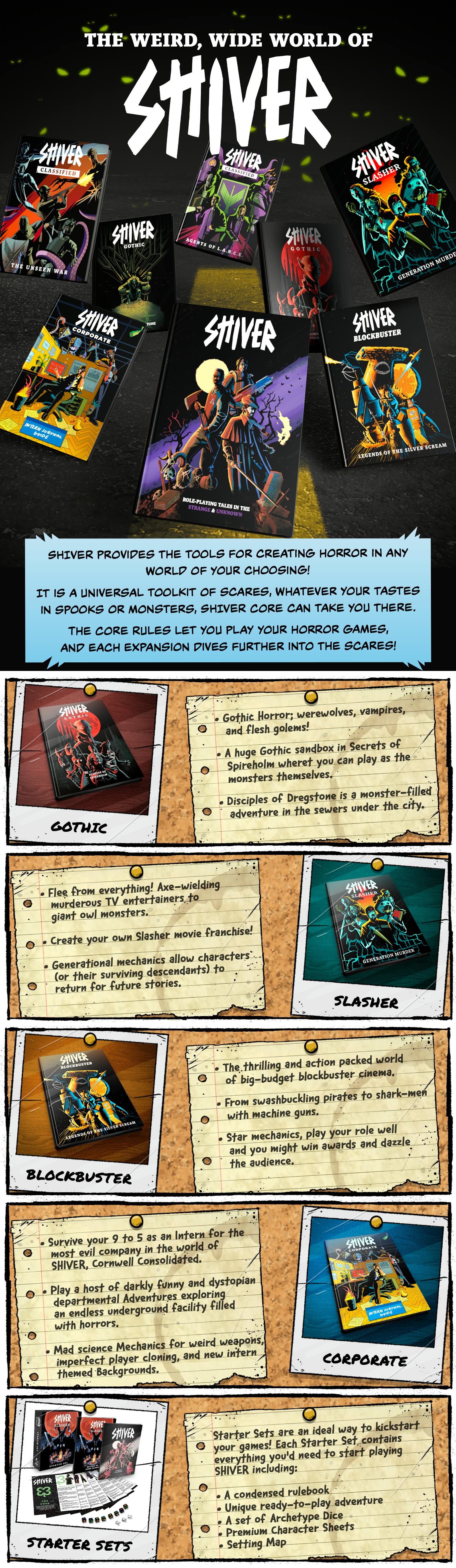 The Weird, Wide World of SHIVER SHIVER provides the tools for creating horror in any world of your choosing!  It is a universal toolkit of scares. Whatever your tastes in spooks or monsters, SHIVER Core can take you there.  The core rules let you play your horror games, and each expansion dives further into the scares!  Gothic Gothic horror: werewolves, vampires and flesh golems! A huge Gothic sandbox in Secrets of Spireholm, where you can play as the monsters themselves. Disciples of Dregstone is a monster-filled adventure in the sewers under the city.  Slasher Flee from everything! From axe-wielding murderous TV entertainers to giant owl monsters. Create your own slasher movie franchise! Generational mechanics allow characters (or their surviving descendants) to return for future stories.  Blockbuster The thrilling, action-packed world of big-budget blockbuster cinema. From swashbuckling pirates to shark-men with machine guns. Star mechanics: play your role well and you might win awards and dazzle the audience.  Corporate Survive your 9 to 5 as an intern for the most evil company in the world of SHIVER, Cornwell Consolidated. Play a host of darkly funny and dystopian departmental adventures exploring an endless underground facility filled with horrors. Mad science mechanics for weird weapons, imperfect player cloning, and new intern-themed Backgrounds.  Starter Sets Starter Sets are an ideal way to kickstart your games! Each Starter Set contains everything you need to start playing SHIVER, including:  A condensed rulebook A unique ready-to-play adventure A set of Archetype Dice Premium Character Sheets Setting Map 