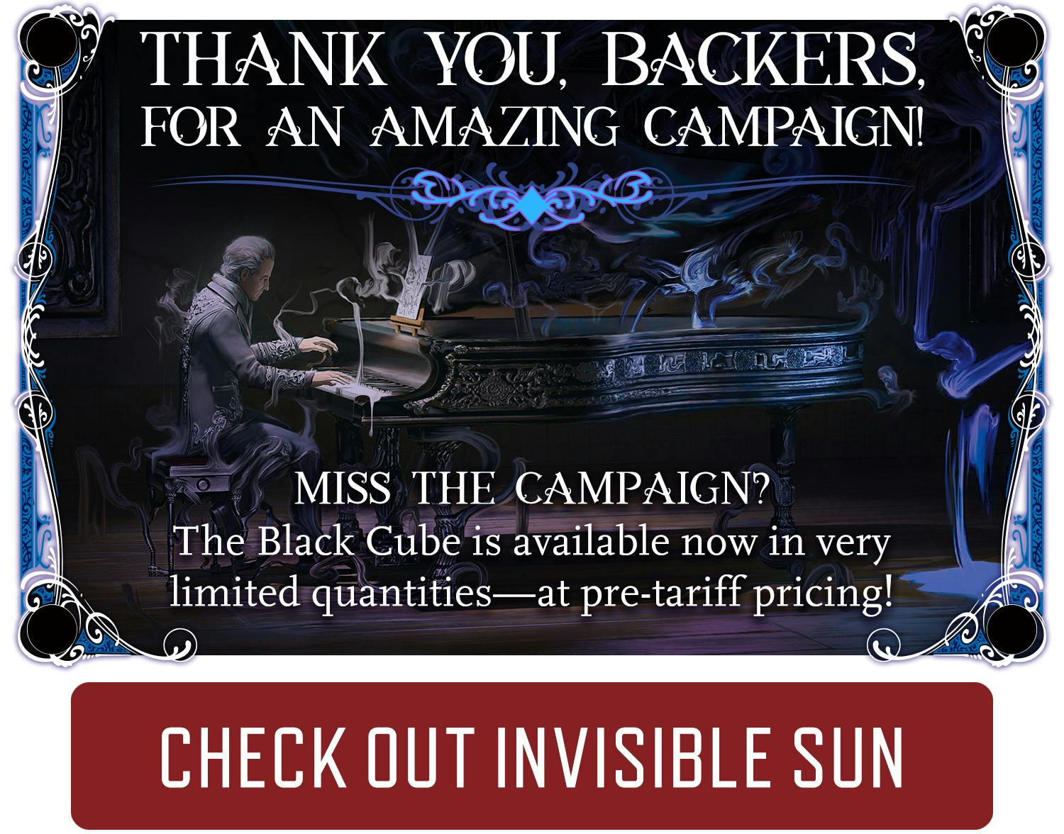 Thank you backers for an amazing campaign. Miss the campaign? The Black Cube is available no in very limited quantities—at pre-tariff pricing! Check out Invisible Sun.