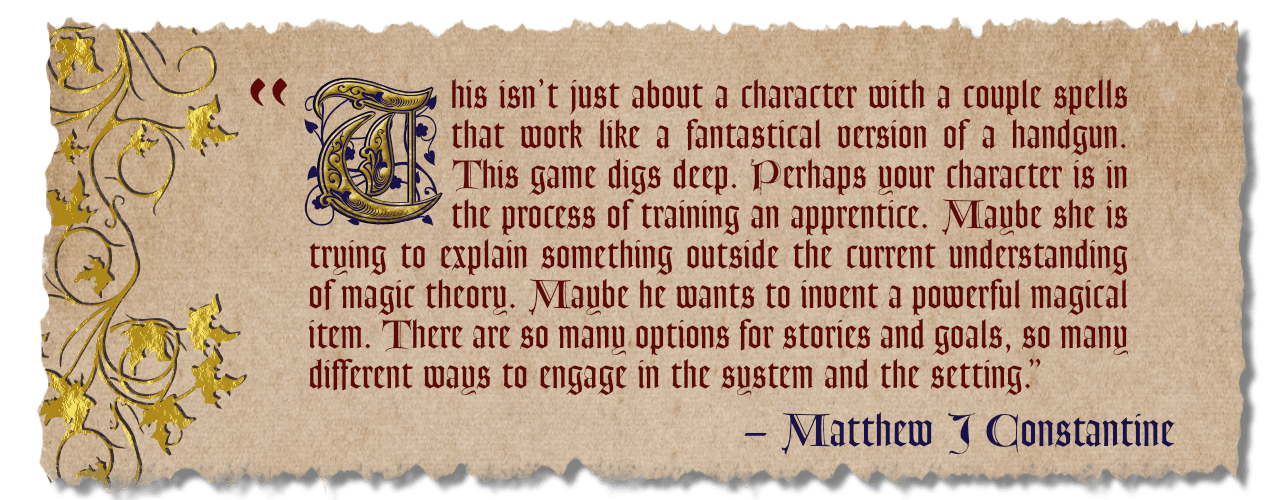 "This isn't just about a character with a couple spells that work like a fantastical version of a handgun. This game digs deep. Perhaps your character is in the process of training an apprentice. Maybe she is trying to explain something outside the current understanding of magic theory. Maybe he wants to invent a powerful magical item. There are so many options for stories and goals, so many different ways to engage in the system and the setting." Review by Matthew J Constantine.