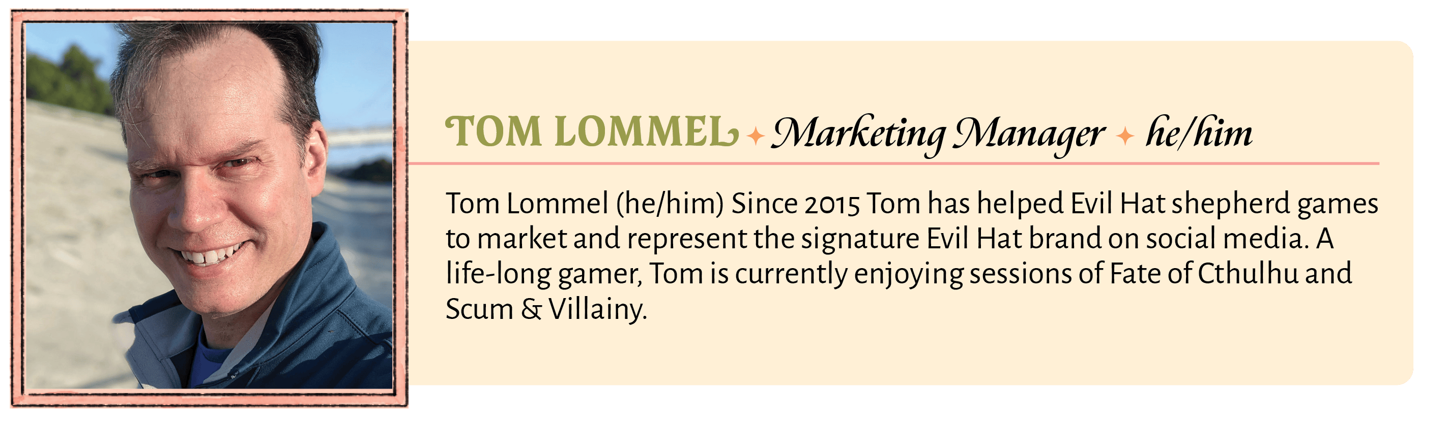 Tom Lommel (he/him) Since 2015 Tom has helped Evil Hat shepherd games to market and represent the signature Evil Hat brand on social media. A life-long gamer, Tom is currently enjoying sessions of Fate of Cthulhu and Scum & Villainy.