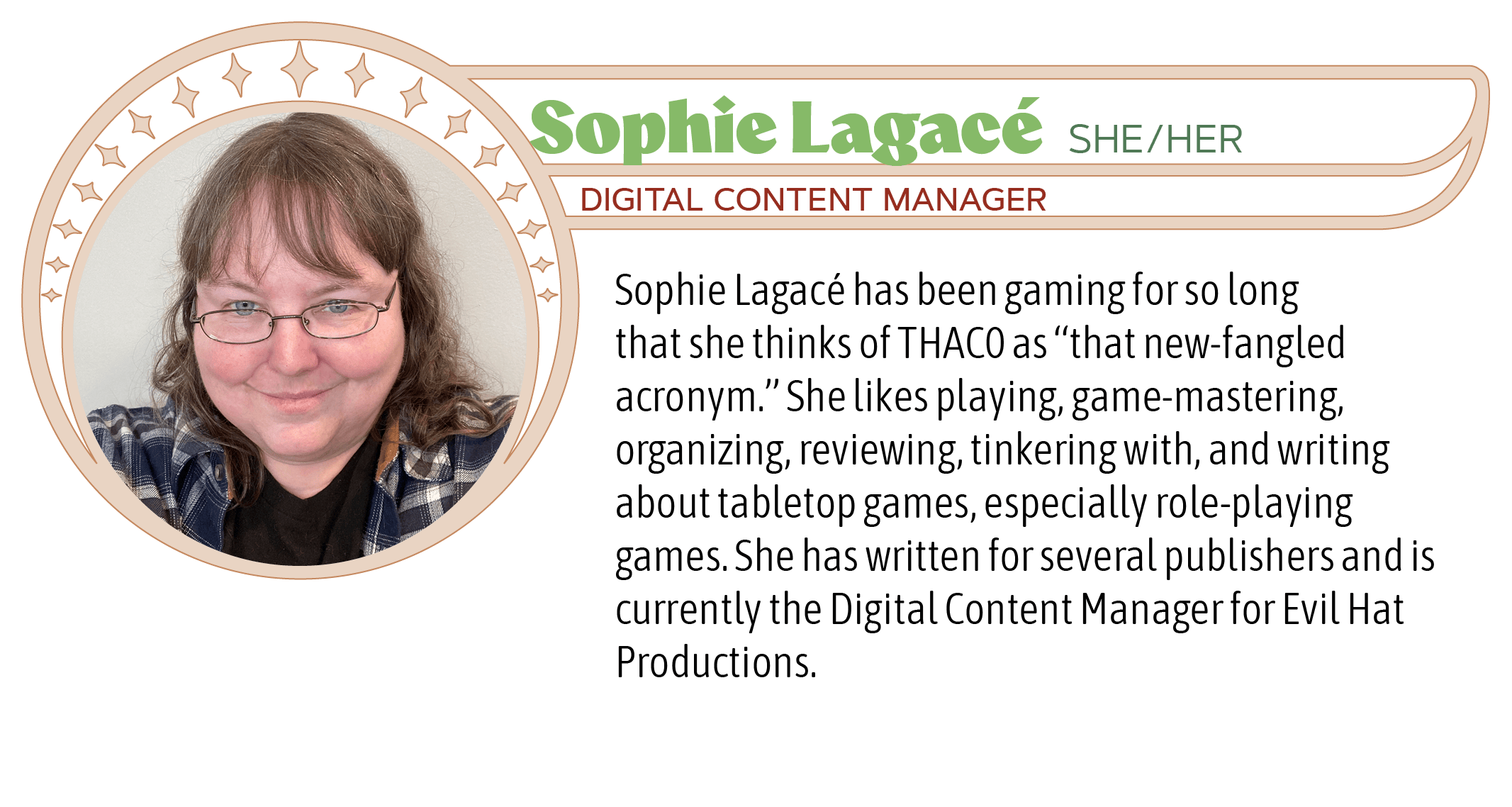 Sophie Lagacé has been gaming for so long that she thinks of THAC0 as “that new-fangled acronym.” She likes playing, game-mastering, organizing, reviewing, tinkering with, and writing about tabletop games, especially role-playing games. She has written for several publishers and is currently the Digital Content Manager for Evil Hat Productions.