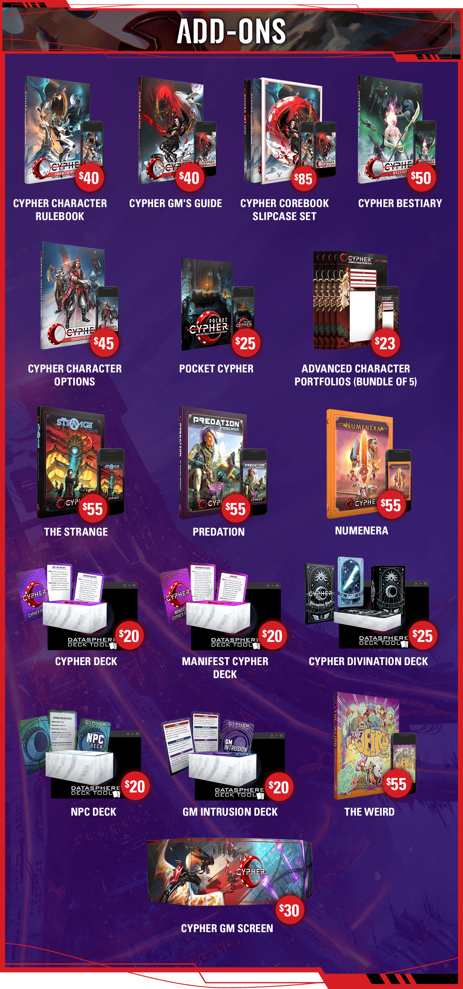 Header: Add-Ons. Cypher Character Rulebook: $40. Cypher GM's Guide: $40. Cypher Corebook Slipcase Set: $85. Cypher Bestiary: $50. Cypher Character Options: $45. Pocket Cypher: $25. Advanced Cypher Character Portfolios: $23. The Strange: $55. Predation: $55. Numenera: $55. Cypher GM Screen: $30. Cypher Deck: $20. Manifest Cypher Deck: $20. Divination Deck: $25. NPC Deck: $20. GM Intrusion Deck: $20. The Weird: $55.