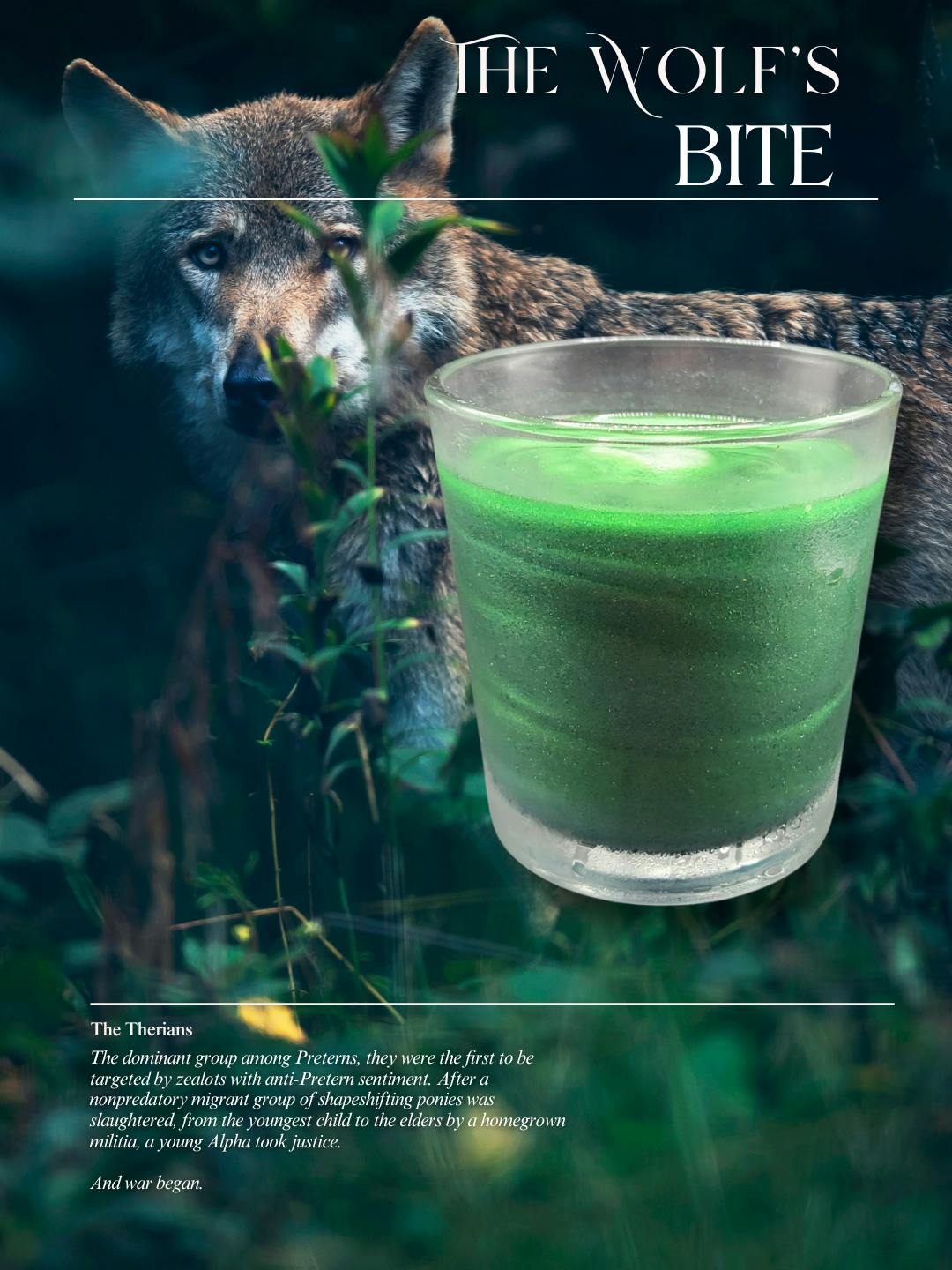 Shows a wolf in the woods with a green, shimmery cocktail. Text reads: The Wolf's Bite. The Therians. The dominant group among Preterns, they were the first to be targeted by zealots with anti-Pretern sentiment. After a nonpredatory migrant group of shapeshifting ponies was slaughtered, from the youngest child to the elders by a homegrown militia, a young Alpha took justice. And war began.