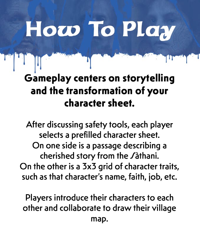 There is a new section header. It has the same composite blue dripping graphic as the first section. White text on top of the blue reads, How to Play. Beneath this header, black text on a white background reads, Gameplay centers on storytelling and the transformation of your character sheet. After discussing safety tools, each player selects a prefilled character sheet. On one side is a passage describing a cherished story from the Sathani. On the other is a three by three grid of character traits, such as that character's name, faith, job, etcetera. Players introduce their characters to each other and collaborate to draw their village map.