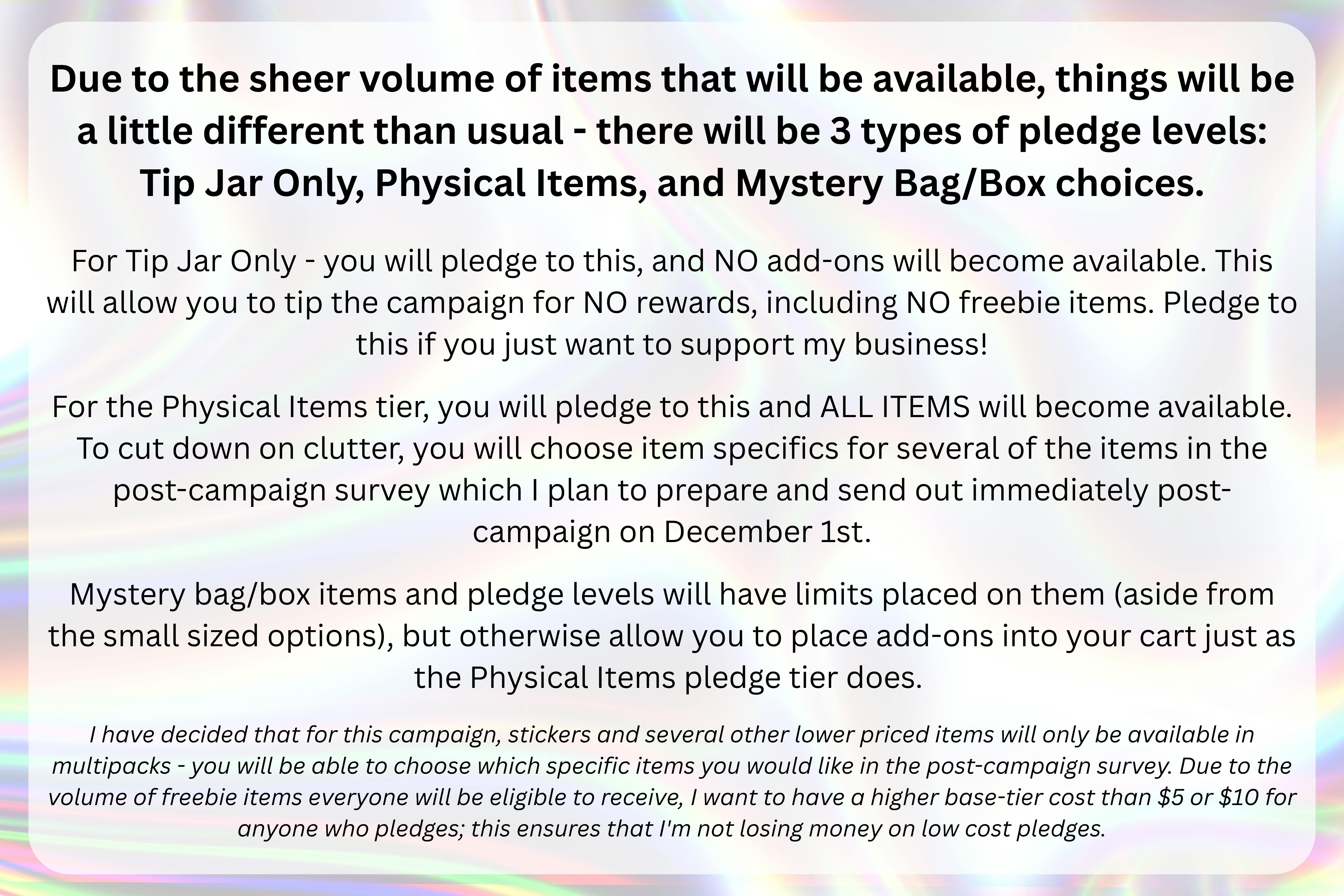 An image with a silver holographic background with the following text over top of it in a semi-transparent white rectangle: "Due to the sheer volume of items that will be available, things will be a little different than usual - there will be 3 types of pledge levels: Tip Jar Only, Physical Items, and Mystery Bag/Box choices.  For Tip Jar Only - you will pledge to this, and NO add-ons will become available. This will allow you to tip the campaign for NO rewards, including NO freebie items. Pledge to this if you just want to support my business!  For the Physical Items tier, you will pledge to this and ALL ITEMS will become available. To cut down on clutter, you will choose item specifics for several of the items in the post-campaign survey which I plan to prepare and send out immediately post-campaign on December 1st.   Mystery bag/box items and pledge levels will have limits placed on them (aside from the small sized options), but otherwise allow you to place add-ons into your cart just as the Physical Items pledge tier does.  I have decided that for this campaign, stickers and several other lower priced items will only be available in multipacks - you will be able to choose which specific items you would like in the post-campaign survey. Due to the volume of freebie items everyone will be eligible to receive, I want to have a higher base-tier cost than $5 or $10 for anyone who pledges; this ensures that I'm not losing money on low cost pledges."