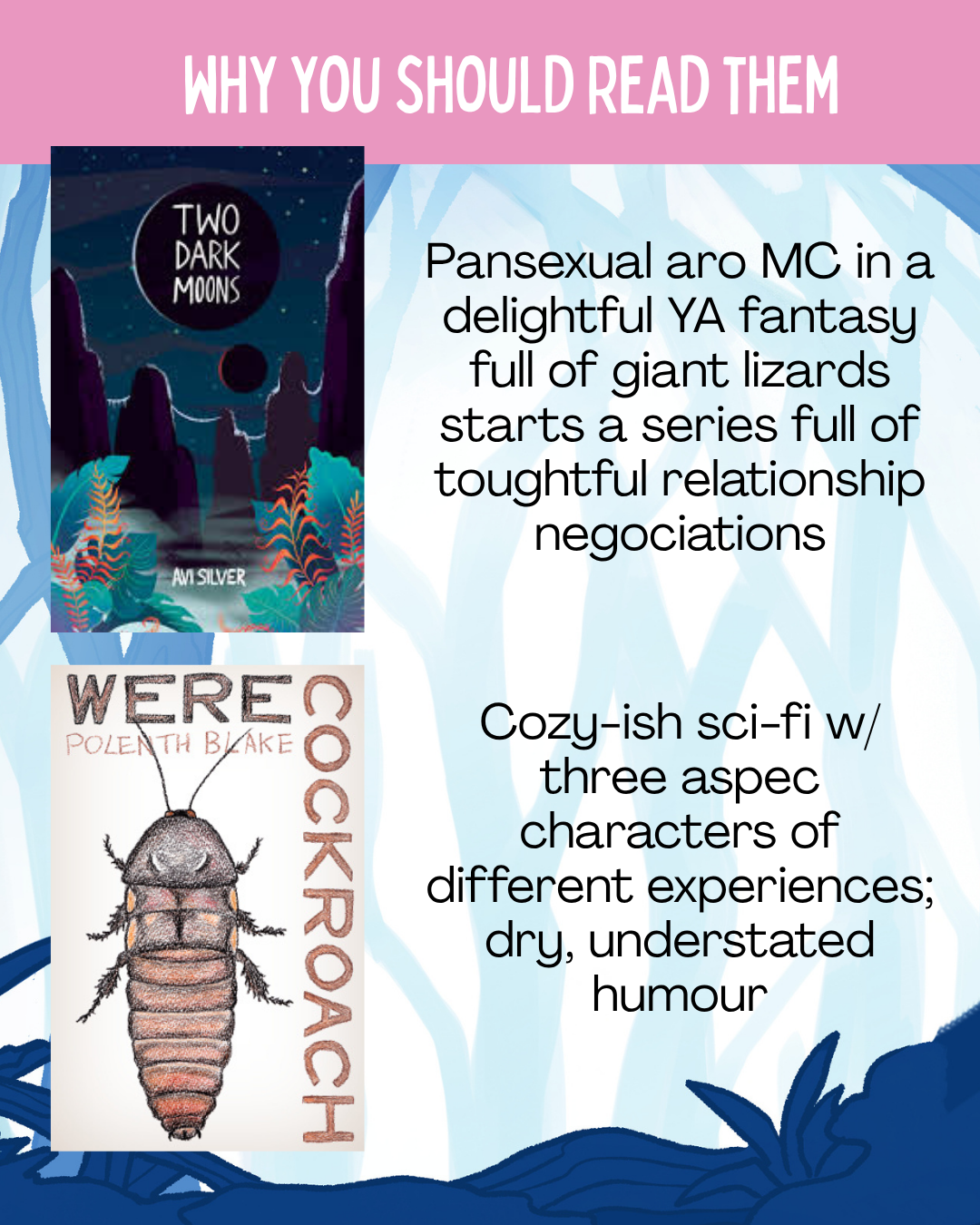 Why you should read them:  Two Dark Moons: Pansexual aro MC in a delightful YA fantasy full of giant lizards starts a series full of toughtful relationship negociations  Werecockroach: Cozy-ish sci-fi w/ three aspec characters of different experiences; dry, understated humour