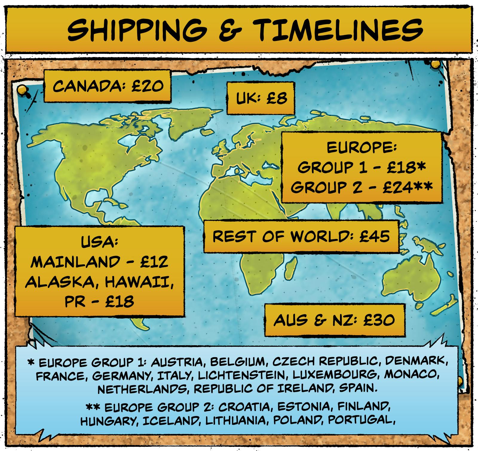 Shipping Map and Pricing Shipping & Timelines Region | Shipping UK | £8 Canada | £10 USA (mainland) | £12 USA (Alaska, Hawaii, Puerto Rico) | £18 Europe Group 1* | £18 Australia & New Zealand | £20 Europe Group 2** | £24 Rest of World | £45  * Europe Group 1: Austria, Belgium, Czech Republic, Denmark, France, Germany, Italy, Liechtenstein, Luxembourg, Monaco, Netherlands, Republic of Ireland, Spain.  ** Europe Group 2: Croatia, Estonia, Finland, Hungary, Iceland, Lithuania, Poland, Portugal. 