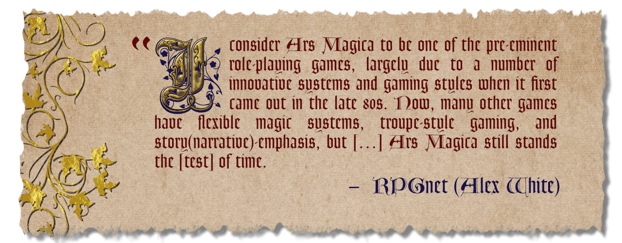 "I consider Ars Magica to be one of the pre-eminent role-playing games, largely due to a number of innovative systems and gaming style when it first came out in the last 80s. Now, many other games have flexible magic systems, troupe-style gaming, and story narrative emphasis, but Ars Magica still stands the test of time." Review by Alex White on RPG net.