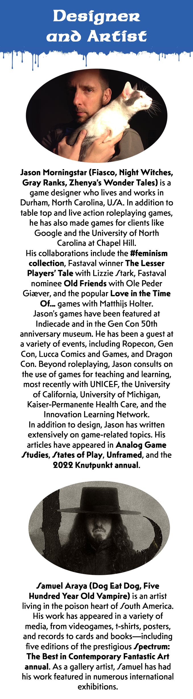 There is a new section header. It has the same composite blue dripping graphic as the first section. White text on top of the blue reads, Designer and Artist. Above the biographical information for Jason Morningstar is his portrait. He is a light-skinned man with brown eyes. He wears a gray shirt and holds a white cat on his shoulder. Below the image is black text on a white background. It reads, Jason Morningstar (Fiasco, Night Witches, Grey Ranks, Zhenya's Wonder Tales) is a game designer who lives and works in Durham, North Carolina, USA. In addition to tabletop and live action roleplaying games, he has also made games for clients like Google and the University of North Carolina at Chapel Hill. His collaborations include the hashtag feminism collection, Fastaval winner The Lesser Players' Tale with Lizzie Stark, Festival nominee Old Friends with Ole Peder Giaever, and the popular Love in the Time Of... games with Matthijs Holter. Jason's games gave been featured at Indiecade and in the Gen Con 50th anniversary museum. He has been a guest at a variety of events, including Ropecon, Gen Con, Lucca Comics and Games, and Dragon Con. Beyond roleplaying, Jason consults on the use of games for teaching and learning, most recently with UNICEF, the University of California, University of Michigan, Kaiser-Permanente Health Care, and the Innovation Learning Network. In addition to design, Jason has written extensively on game-related topics. His articles have appeared in Analog Game Studies, States of Play, Unframed, and the 2022 Knutpunkt annual. Above the biographical information for Samuel Araya is his portrait. It is an artistic representation in black and white. As a figure, he has long dark hair, a mustache, and a goatee. A flat hat with a wide brim shades his eyes. Big curving black marks stand in the background. Below the image is black text on a white background. It reads, Samuel Araya (Dog Eat Dog, Five Hundred Year Old Vampire) is an artist living in the poison heart of South America. His work has appeared in a variety of media, from video games, t-shirts, posters, and records to cards and books -- including five editions of the prestigious Spectrum: The Best in Contemporary Fantastic Art annual. As a gallery artist, Samuel has had his work featured in numerous international exhibitions.