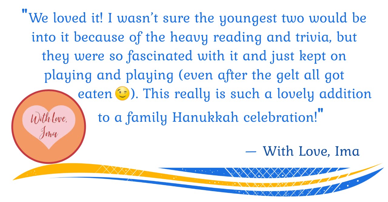 "We loved it! I wasn't sure the youngest two would be into it because of the heavy reading and trivia, but they were so fascinated with it and just kept on playing and playing (even after the gelt all got eaten [wink]). This really is such a lovely addition to a family Hanukkah celebration!" — With Love, Ima