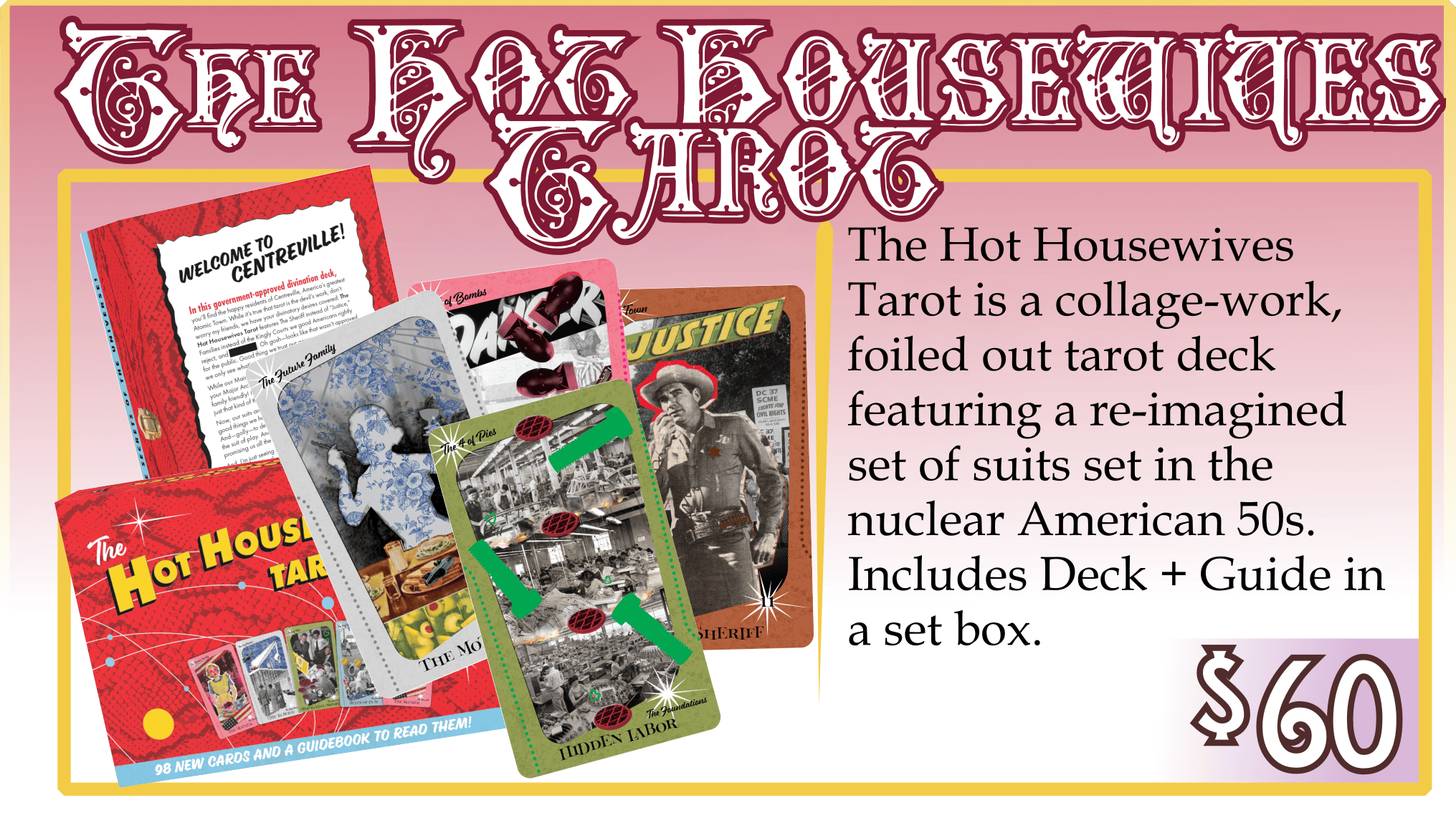 Addon: The Hot Housewives Tarot. $60. The Hot Housewives Tarot is a collage-work, foiled out tarot deck featuring a re-imagined set of suits set in the nuclear American 50s. Includes Deck + Guide in a set box.
