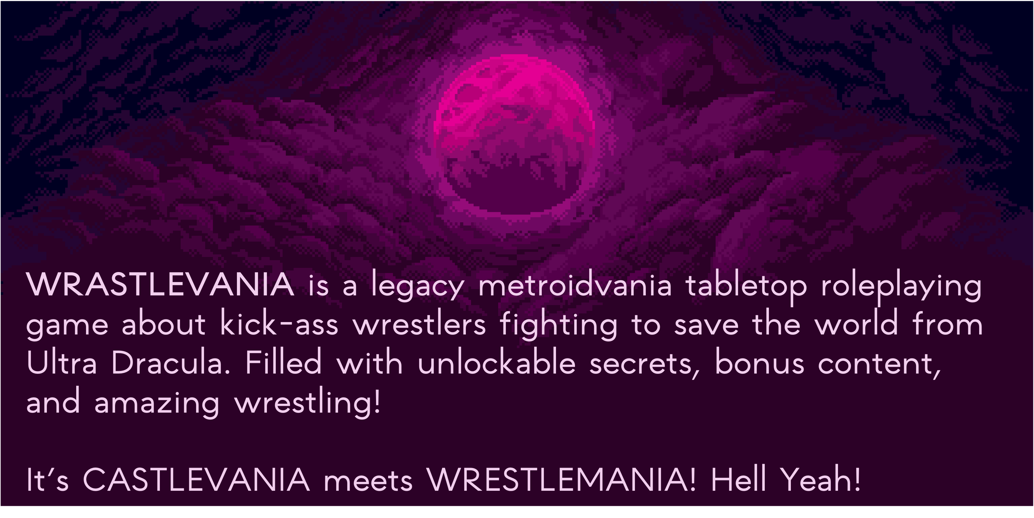 Wrastlevania is a legacy metroidvania tabletop roleplaying game about kick-ass wrestlers fighting to the save the world from Ultra Dracula. Filled with unlockable secrets, bonus content, and amazing wrestling! It's Castlevania meets Wrestlemania! Hell Yeah!