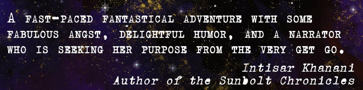 "A fast-paced fantastical adventure with some fabulous angst, delightful humor, and a narrator seeking her purpose from the very get go."  - Intisar Khanani, author of the Sunbolt Chronicles
