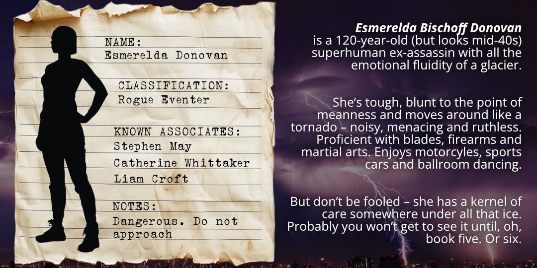 Old stained paper looking like a page from a classified file, laid over a thunderstorm background. Silhouette of a woman with bobbed hair wearing a tight shirt or singlet, military-type pants and work boots. Text on the file excerpt reads: Name: Esmerelda Donovan, Classification: rogue Eventer, Known Associates: Stephen May, Catherine Whittaker, Liam Croft, Notes: Dangerous. Do not approach. Text alongside the file excerpt reads: Esmerelda Bischoff Donovan is a 120-year-old (but looks mid-40s) superhuman ex-assassin with all the emotional fluidity of a glacier. She’s tough, blunt to the point of meanness and moves around like a tornado – noisy, menacing and ruthless. Proficient with blades, firearms and martial arts. Enjoys motorcyles, sports cars and ballroom dancing. But don’t be fooled – she has a kernel of care somewhere under all that ice.Probably you won’t get to see it until, oh, book five. Or six. 