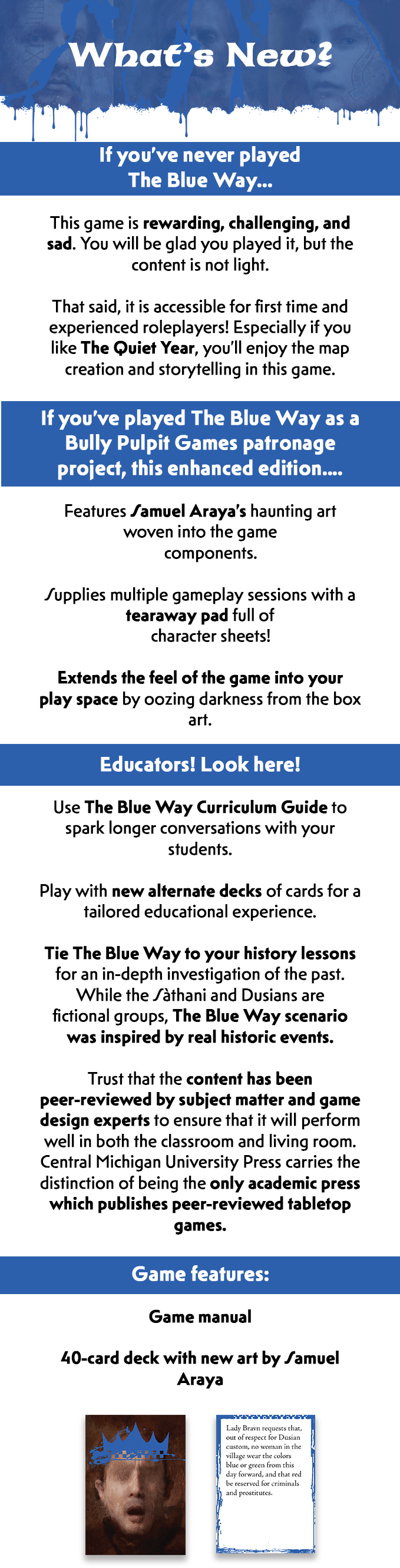There is a new section header. It has the same composite blue dripping graphic as the first section. White text on top of the blue reads, What's New? Beneath this header is a wide blue strip. White text reads, If you've never played The Blue Way... After this strip, black text on a white background reads, This game is rewarding, challenging, and sad. You will be glad you played it, but the content is not light. That said, it is accessible for first time and experienced role-players! Especially if you like The Quiet Year, you'll enjoy the map creation and storytelling in this game. After this text is a wide blue strip. White text reads, If you've played The Blue Way as a Bully Pulpit Games project, this enhanced edition... After this strip, black text on a white background reads, Features Samuel Araya's haunting art woven into the game components. Supplies multiple gameplay sessions with a tearaway pad full of character sheets! Extends the feel of the game into your play space by oozing darkness from the box art. After this text is a wide blue strip. White text reads, Educators! Look here! After this text, black text on white background reads, Use The Blue Way Curriculum Guide to spark longer conversations with your students. Play with new alternate decks of cards for a tailored educational experience. Tie The Blue Way to your history lessons for an in-depth investigation of the past. While the Sathani and Dusians are fictional groups, The Blue Way scenario was inspired by real historic events. Trust that the content has been peer-reviewed by subject matter and game design experts to ensure that it will perform well in both the classroom and living room. Central Michigan University Press' Scholarship and Lore: Games for Learning series carries the distinction of being the only academic press which publishes peer-reviewed tabletop games. After this text is a wide blue strip. On this strip is white text which reads Game features. After this strip is a list of black text on a white background which reads, Game manual. 40-card deck with new art by Samuel Araya. Beneath the card deck component, there is a card face-down and a card face-up. The card face-down features a dark brown background with a humanoid. It has no eyes, just an open mouth. A bright blue crown is painted over its head. The card face-up is white with black text in the middle and an uneven bright blue border. 