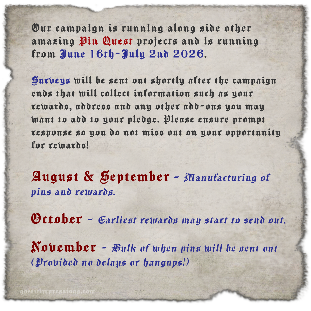 Our campaign is running along side other amazing Pin Quest projects and is running from June 16th-July 2nd 2026.  Surveys will be sent out shortly after the campaign ends that will collect information such as your rewards, address and any other add-ons you may want to add to your pledge. Please ensure prompt response so you do not miss out on your opportunity for rewards!  August & September - Manufacturing of pins and rewards.  October - Earliest rewards may start to send out.  November - Bulk of when pins will be sent out (Provided no delays or hangups!)