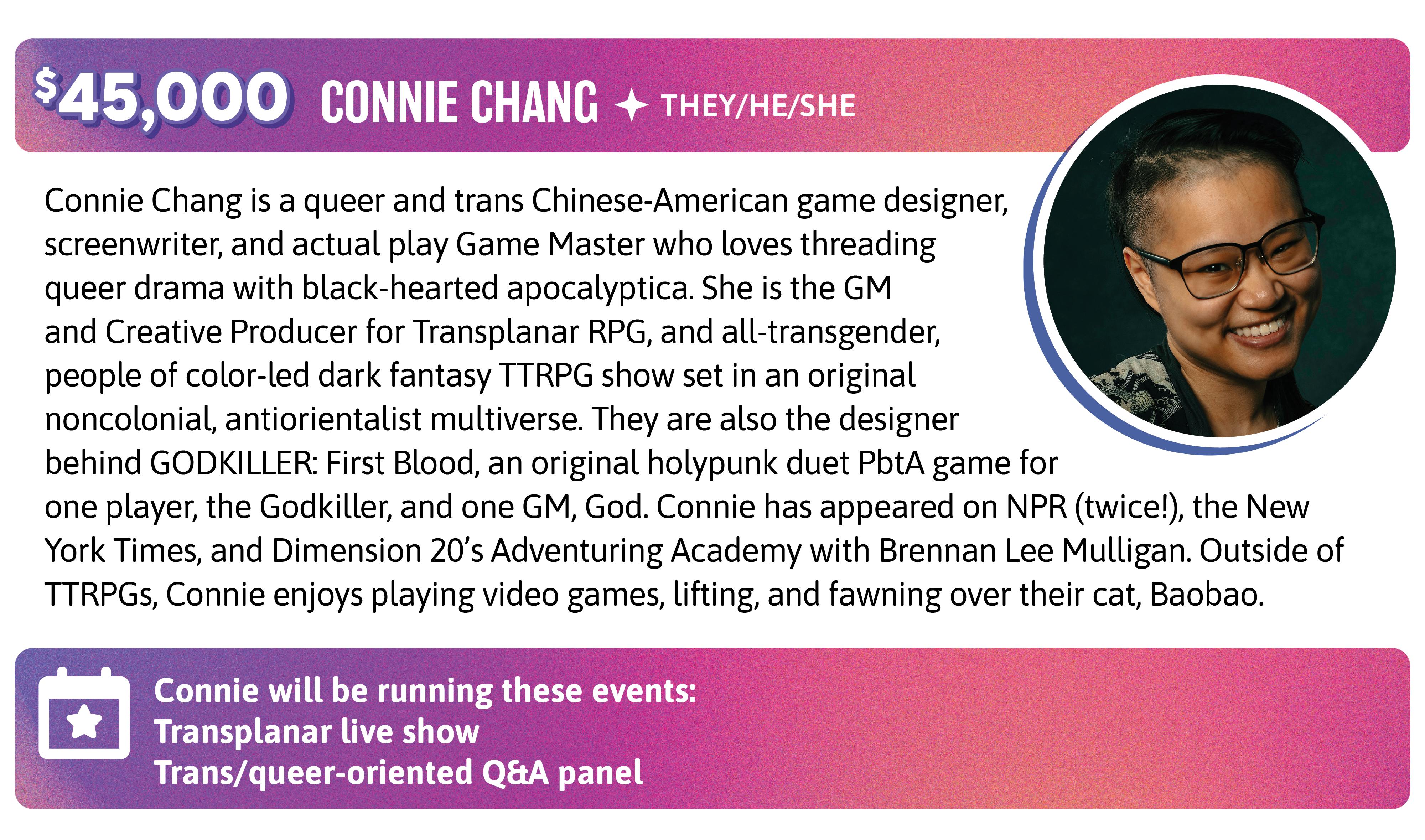 Connie Chang is a queer and trans Chinese-American game designer, screenwriter, and actual play Game Master who loves threading queer drama with black-hearted apocalyptica. She is the GM and Creative Producer for Transplanar RPG, and all-transgender, people of color-led dark fantasy TTRPG show set in an original noncolonial, antiorientalist multiverse. They are also the designer behind GODKILLER: First Blood, an original holypunk duet PbtA game for one player, the Godkiller, and one GM, God. Connie has appeared on NPR (twice!), the New York Times, and Dimension 20's Adventuring Academy with Brennan Lee Mulligan. Outside of TTRPGs, Connie enjoys playing video games, lifting, and fawning over their cat, Baobao. Connie will be running these events:  Transplanar live show Trans/queer-oriented Q&A panel