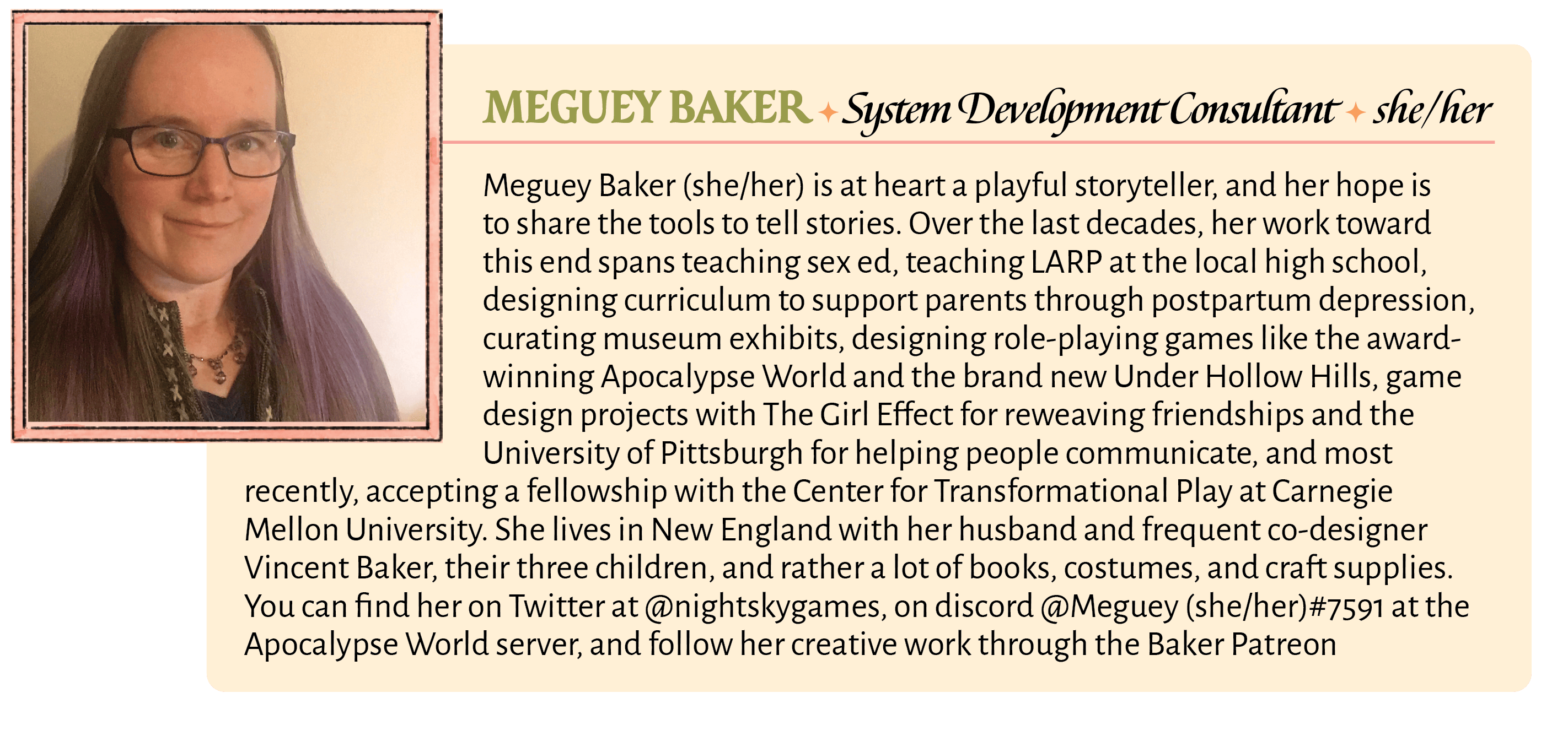 Meguey Baker (she/her) is at heart a playful storyteller, and her hope is to share the tools to tell stories. Over the last decades, her work toward this end spans teaching sex ed, teaching LARP at the local high school, designing curriculum to support parents through postpartum depression, curating museum exhibits, designing role-playing games like the award-winning Apocalypse World and the brand new Under Hollow Hills, game design projects with The Girl Effect for reweaving friendships and the University of Pittsburgh for helping people communicate, and most recently, accepting a fellowship with the Center for Transformational Play at Carnegie Mellon University. She lives in New England with her husband and frequent co-designer Vincent Baker, their three children, and rather a lot of books, costumes, and craft supplies. You can find her on Twitter at @nightskygames, on discord @Meguey (she/her)#7591 at the Apocalypse World server, and follow her creative work through the Baker Patreon
