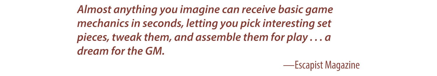 Almost anything you imagine can receive basic game mechanics in seconds, letting you pick interesting set pieces, tweak them, and assemble them for play…. a dream for the GM. - Escapist Magazine