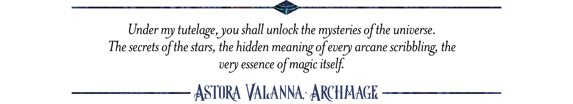  Under my tutelage, you shall unlock the mysteries of the universe.  The secrets of the stars, the hidden meaning of every arcane scribbling, the very essence of magic itself. Astora Valanna, Archmange 