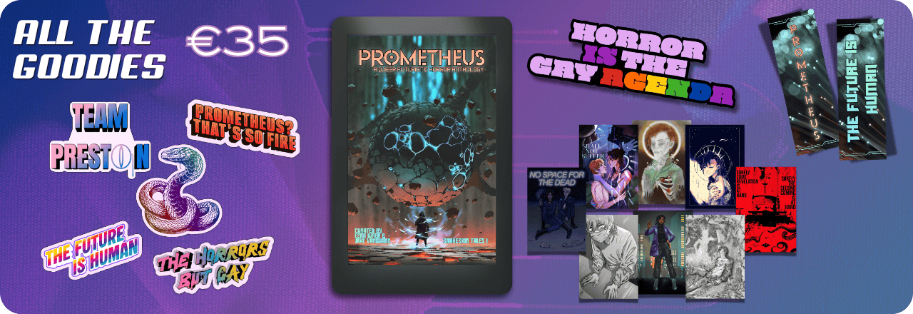  Text: 'All the Goodies €35' and graphic of an eReader mockup showing the cover of a book titled PROMETHEUS: A Queer Futuristic Horror Anthology, with an illustration of a human figure looking at a strange entity, colours focus on orange, grey and teal. Text at the bottom reads: 'Curated by Ezra Wren & Jake Vanguard, Snakeskin Tales I'. Graphics of five stickers, one featuring a multicolored rainbow snake wearing a monocle, one saying TEAM PRESTON, one in rainbow colors saying THE HORRORS BUT GAY, one on a sharp rainbow striped gradient saying THE FUTURE IS HUMAN and one in orange saying PROMETHEUS? THAT'S SO FIRE. Graphic of an enamel pin design saying HORROR IS THE GAY AGENDA, with colors in lilac and purple and the queer rainbow flag colors. Graphic of eight prints. Graphic of two sides of a bookmark, one showing the text PROMETHEUS over an image that looks like balls of light. Text on the back reads 'The Future is Human' on the same background. All set on a blue, purple and teal gradient overlay over a textured picture 