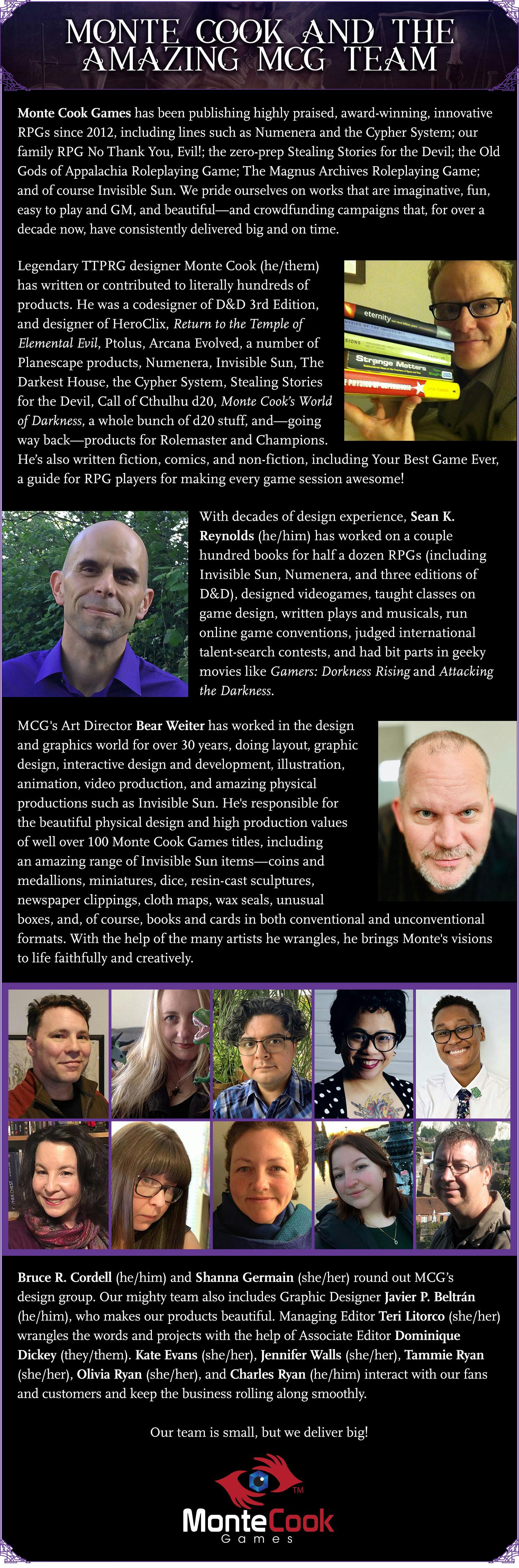 Header: Monte Cook and the Amazing MCG Team. Monte Cook Games has been publishing highly praised, award-winning, innovative RPGs since 2012, including lines such as Numenera and the Cypher System; our family RPG No Thank You, Evil!; the zero-prep Stealing Stories for the Devil; the Old Gods of Appalachia Roleplaying Game; The Magnus Archives Roleplaying Game; and of course Invisible Sun. We pride ourselves on works that are imaginative, fun, easy to play and GM, and beautiful—and crowdfunding campaigns that, for over a decade now, have consistently delivered big and on time.  Legendary TTPRG designer Monte Cook (he/them) has written or contributed to literally hundreds of products. He was a codesigner of D&D 3rd Edition, and designer of HeroClix, Return to the Temple of Elemental Evil, Ptolus, Arcana Evolved, a number of Planescape products, Numenera, Invisible Sun, The Darkest House, the Cypher System, Stealing Stories for the Devil, Call of Cthulhu d20, Monte Cook’s World of Darkness, a whole bunch of d20 stuff, and—going way back—products for Rolemaster and Champions. He’s also written fiction, comics, and non-fiction, including Your Best Game Ever, a guide for RPG players for making every game session awesome!  With decades of design experience, Sean K. Reynolds (he/him) has worked on a couple hundred books for half a dozen RPGs (including Invisible Sun, Numenera, and three editions of D&D), designed videogames, taught classes on game design, written plays and musicals, run online game conventions, judged international talent-search contests, and had bit parts in geeky movies like Gamers: Dorkness Rising and Attacking the Darkness.  MCG's Art Director Bear Weiter has worked in the design and graphics world for over 30 years, doing layout, graphic design, interactive design and development, illustration, animation, video production, and amazing physical productions such as Invisible Sun. He's responsible for the beautiful physical design and high production values of well over 100 Monte Cook Games titles, including an amazing range of Invisible Sun items—coins and medallions, miniatures, dice, resin-cast sculptures, newspaper clippings, cloth maps, wax seals, unusual boxes, and, of course, books and cards in both conventional and unconventional formats. With the help of the many artists he wrangles, he brings Monte's visions to life faithfully and creatively.  Bruce R. Cordell (he/him) and Shanna Germain (she/her) round out MCG’s design group. Our mighty team also includes Graphic Designer Javier P. Beltrán (he/him), who makes our products beautiful. Managing Editor Teri Litorco (she/her) wrangles the words and projects with the help of Associate Editor Dominique Dickey (they/them). Kate Evans (she/her), Jennifer Walls (she/her), Tammie Ryan (she/her), Olivia Ryan (she/her), and Charles Ryan (he/him) interact with our fans and customers and keep the business rolling along smoothly.  Our team is small, but we deliver big!
