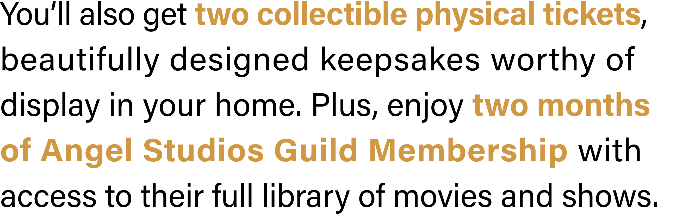You’ll also get two collectible physical tickets, beautifully designed keepsakes worthy of display in your home. Plus, enjoy two months of Angel Studios Guild Membership with access to their full library of movies and shows.