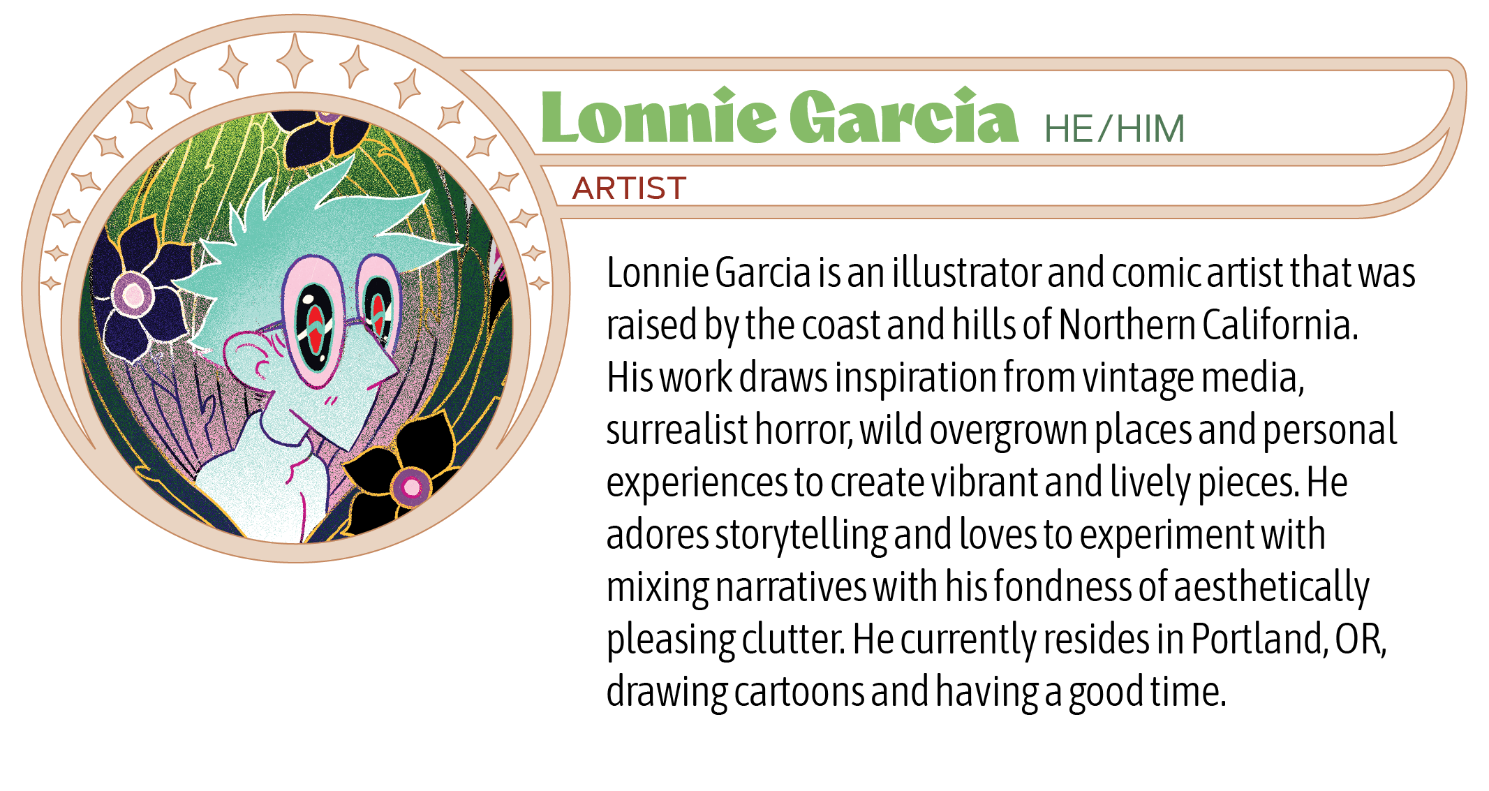 Lonnie Garcia is an illustrator and comic artist that was raised by the coast and hills of Northern California. His work draws inspiration from vintage media, surrealist horror, wild overgrown places and personal experiences to create vibrant and lively pieces. He adores storytelling and loves to experiment with mixing narratives with his fondness of aesthetically pleasing clutter. He currently resides in Portland, OR, drawing cartoons and having a good time.