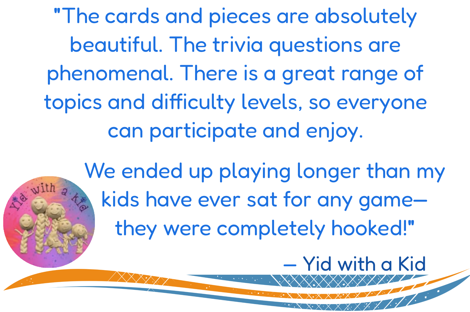Testimonial reading: "The cards and pieces are absolutely beautiful. The trivia questions are phenomenal. There is a great range of topics and difficulty levels, so everyone can participate and enjoy.  We ended up playing longer than my kids have ever sat for any game—they were completely hooked!" — Yid with a Kid