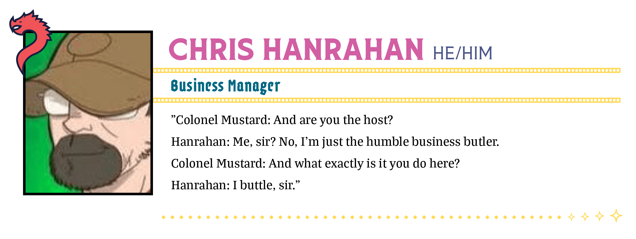 Colonel Mustard: And are you the host?  Hanrahan: Me, sir? No, I'm just the humble business butler.  Colonel Mustard: And what exactly is it you do here?  Hanrahan: I buttle, sir.