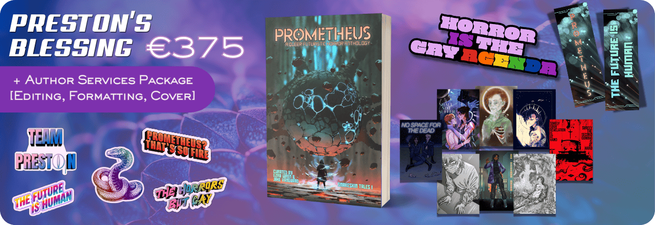  Text: 'Preston's Blessing €375' and graphic of a paperback mockup showing the cover of a book titled PROMETHEUS: A Queer Futuristic Horror Anthology, with an illustration of a human figure looking at a strange entity, colours focus on orange, grey and teal. Text at the bottom reads: 'Curated by Ezra Wren & Jake Vanguard, Snakeskin Tales I'. Graphics of five stickers, one featuring a multicolored rainbow snake wearing a monocle, one saying TEAM PRESTON, one in rainbow colors saying THE HORRORS BUT GAY, one on a sharp rainbow striped gradient saying THE FUTURE IS HUMAN and one in orange saying PROMETHEUS? THAT'S SO FIRE. Graphic of an enamel pin design saying HORROR IS THE GAY AGENDA, with colors in lilac and purple and the queer rainbow flag colors. Graphic of eight prints. Graphic of two sides of a bookmark, one showing the text PROMETHEUS over an image that looks like balls of light. Text on the back reads 'The Future is Human' on the same background. Additional text on a purple bubble reads: '+ Author Services Package [Editing, Formatting, Cover] All set on a blue, purple and teal gradient overlay over a textured picture 