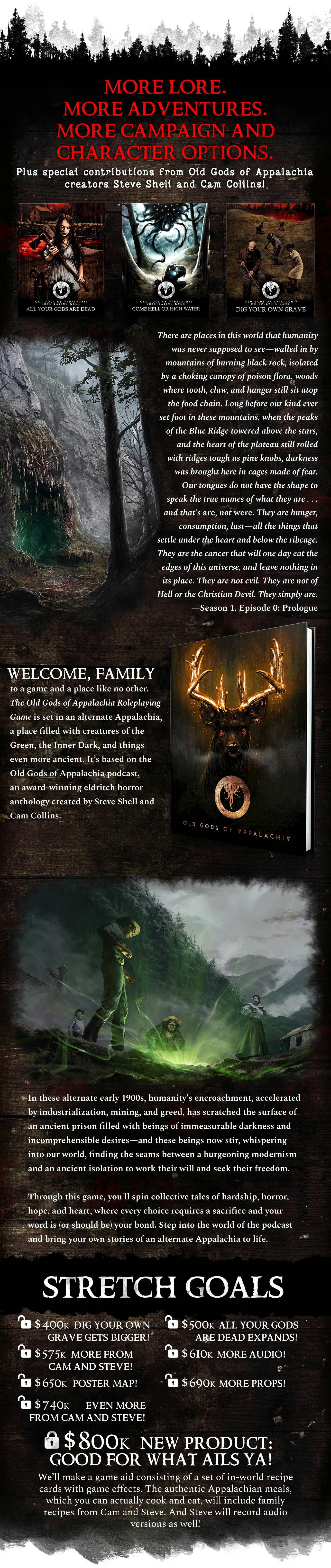 More adventures. More campaign and character options. Plus special contributions from Old Gods of Appalachia creatures Steve Shell and Cam Collins! There are places in this world that humanity was never supposed to see—walled in by mountains of burning black rock, isolated by a choking canopy of poison flora, woods where tooth, claw, and hunger still sit atop the food chain. Long before our kind ever set foot in these mountains, when the peaks of the Blue Ridge towered above the stars, and the heart of the plateau still rolled with ridges tough as pine knobs, darkness was brought here in cages made of fear. Our tongues do not have the shape to speak the true names of what they are . . . and that's are, not were. They are hunger, consumption, lust—all the things that settle under the heart and below the ribcage. They are the cancer that will one day eat the edges of this universe, and leave nothing in its place. They are not evil. They are not of Hell or the Christian Devil. They simply are.  Welcome, family, to a game and a place like no other. The Old Gods of Appalachia Roleplaying Game is set in an alternate Appalachia, a place filled with creatures of the Green, the Inner Dark, and things even more ancient. It’s based on the Old Gods of Appalachia podcast, an award-winning eldritch horror anthology created by Steve Shell and Cam Collins.  In these alternate early 1900s, humanity's encroachment, accelerated by industrialization, mining, and greed, has scratched the surface of an ancient prison filled with beings of immeasurable darkness and incomprehensible desires—and these beings now stir, whispering into our world, finding the seams between a burgeoning modernism and an ancient isolation to work their will and seek their freedom.  Through this game, you'll spin collective tales of hardship, horror, hope, and heart, where every choice requires a sacrifice and your word is (or should be) your bond. Step into the world of the podcast and bring your own stories of an alternate Appalachia to life. Stretch Goals header. Unlocked: $400k Dig Your Own Grave gets bigger! $500K All Your Gods Are Dead expands! $575K More from Cam and Steve; Come Hell or High Water expands. $610k more audio! $650K Poster Map! $690K More props! $740 Even More From Cam And Steve. Locked: $800K A New Product: Good For What Ails Ya! We’ll make a game aid consisting of a set of in-world recipe cards with game effects. The authentic Appalachian meals, which you can actually cook and eat, will include contributions from Cam's and Steve’s family recipes. And Steve will record audio versions as well!