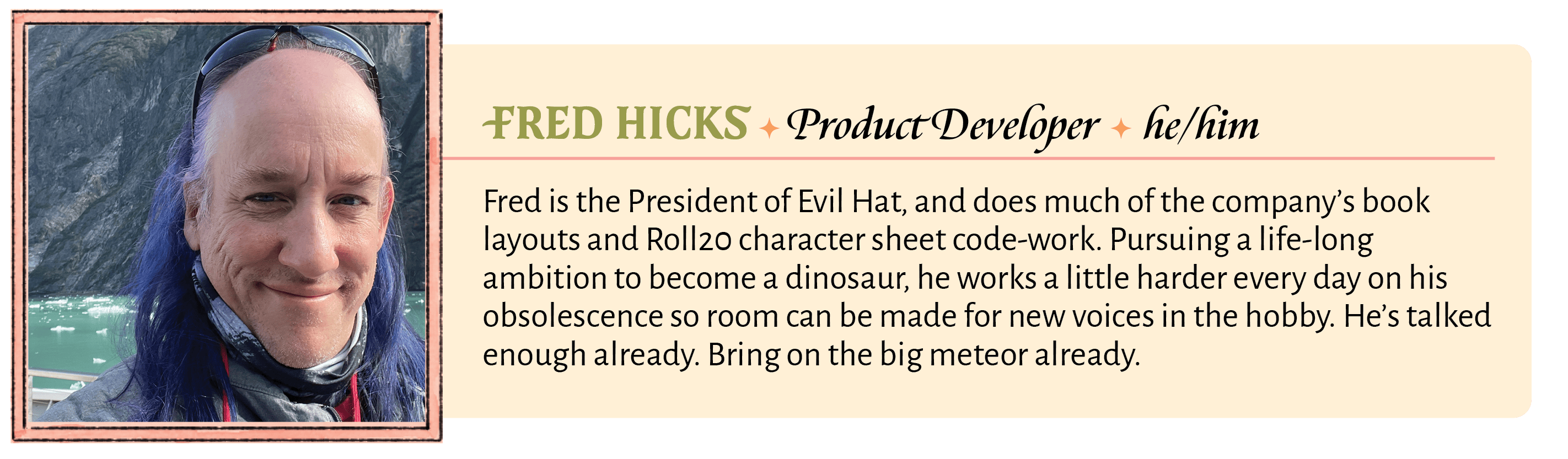 Fred is the President of Evil Hat, and does much of the company's book layouts and Roll20 character sheet code-work. Pursuing a life-long ambition to become a dinosaur, he works a little harder every day on his obsolescence so room can be made for new voices in the hobby. He's talked enough already. Bring on the big meteor already.